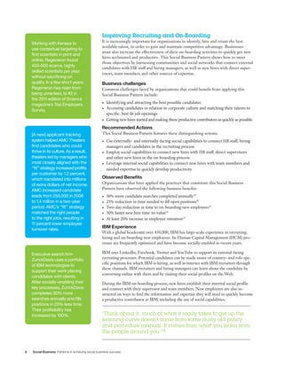 8 Social Business Patterns in achieving social business success
Improving Recruiting and On-Boarding
It is increasingly important for organizations to identify, hire and retain the best
available talent, in order to gain and maintain competitive advantage. Businesses
must also increase the effectiveness of their on-boarding activities to quickly get new
hires acclimated and productive. This Social Business Pattern shows how to meet
those objectives by harnessing communities and social networks that connect external
candidates with HR staff and hiring managers, as well as new hires with direct super-
visors, team members and other sources of expertise.
Business challenges
Common challenges faced by organizations that could benefit from applying this
Social Business Pattern include:
•	 Identifying and attracting the best possible candidates
•	 Accessing candidates in relation to corporate culture and matching their talents to
specific, best-fit job openings
•	 Getting new hires started and making them productive contributors as quickly as possible
Recommended Actions
This Social Business Pattern features these distinguishing actions:
•	 Use externally- and internally-facing social capabilities to connect HR staff, hiring
managers and candidates in the recruiting process
•	 Employ social capabilities to connect new hires with HR staff, direct supervisors
and other new hires in the on-boarding process
•	 Leverage internal social capabilities to connect new hires with team members and
needed expertise to quickly develop productivity
Observed Benefits
Organizations that have applied the practices that constitute this Social Business
Pattern have observed the following business benefits:
•	 30% more candidate searches completed annually19
•	 25% reduction in time needed to fill open positions20
•	 Two-day reduction in time to on-boarding new employees21
•	 30% faster new hire time-to-value22
•	 At least 20% increase in employee retention23
IBM Experience
With a global headcount over 430,000, IBM has large-scale experience in recruiting,
hiring and on-boarding new employees. Its Human Capital Management (HCM) pro-
cesses are frequently optimized and have become socially-enabled in recent years.
IBM uses LinkedIn, Facebook, Twitter and YouTube to support its external-facing
recruiting processes. Potential candidates can be made aware of country- and role-spe-
cific positions for which IBM is hiring, as well as interact with IBM recruiters through
these channels. IBM recruiters and hiring managers can learn about the candidate by
conversing online with them and by visiting their social profiles on the Web.
During the IBM on-boarding process, new hires establish their internal social profile
and connect with their supervisor and team members. New employees are also in-
structed on ways to find the information and expertise they will need to quickly become
a productive contributor at IBM, including the use of social capabilities.
Working with Kenexa to
use contextual targeting to
find scientists in print and
online, Regeneron found
400-600 scarce, highly
skilled scientists per year,
without sacrificing on
quality. In a few short years,
Regeneron has risen from
being unranked, to #2 in
the 2011 edition of Science
magazine’s Top Employers
Survey.
Executive search firm
ZurickDavis uses a portfolio
of IBM technologies to
support their work placing
candidates with clients.
After socially-enabling their
key processes, ZurickDavis
completes 30% more
searches annually and fills
positions in 25% less time.
Their profitability has
increased by 100%.
[A new] applicant tracking
system helped AMC Theaters
find candidates who could
thrive in its culture. As a result,
theaters led by managers who
most closely aligned with the
“fit” strategy increased profits
per customer by 1.2 percent,
which translated into millions
of extra dollars of net income.
AMC increased candidate
leads from 250,000 in 2006
to 1.4 million in a two-year
period. AMC’s “fit” strategy
matched the right people
to the right jobs, resulting in
11 percent lower employee
turnover rates.
“Think about it: much of what it really takes to get up the
learning curve doesn’t come from some dusty old policy
and procedure manual. It comes from what you learn from
the people around you.”24
 