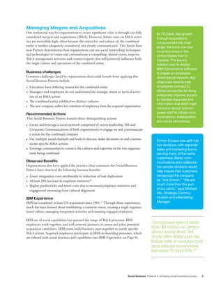 Social Business Patterns in achieving social business success 9
Managing Mergers and Acquisitions
One traditional way for organizations to create significant value is through carefully
considered mergers and acquisitions (M&A). However, failure rates on M&A activi-
ties are incredibly high, often because the vision for, and culture of, the combined
entity is neither adequately considered, nor clearly communicated. This Social Busi-
ness Pattern demonstrates how organizations can use social networking techniques
and technologies to create and communicate a compelling, shared vision, improve
M&A management activities and connect experts that will positively influence both
the single culture and operations of the combined entity.
Business challenges
Common challenges faced by organizations that could benefit from applying this
Social Business Pattern include:
•	 Executives have differing visions for the combined entity
•	 Managers and employees do not understand the strategic intent or tactical activi-
ties of an M&A action
•	 The combined entity exhibits two distinct cultures
•	 The new company suffers low retention of employees from the acquired organization
Recommended Actions
This Social Business Pattern features these distinguishing actions:
•	 Create and leverage a social network comprised of senior leadership, HR and
Corporate Communications of both organizations to engage on and communicate
a vision for the combined company
•	 Use multiple social channels and tools to discuss, make decisions on and commu-
nicate specific M&A actions
•	 Leverage communities to connect the cultures and expertise of the two organiza-
tions being combined
Observed Benefits
Organizations that have applied the practices that constitute this Social Business
Pattern have observed the following business benefits:
•	 Lower integration costs attributable to reduction of task duplication
•	 At least 20% increase in employee retention26
•	 Higher productivity and lower costs due to increased employee retention and
engagement stemming from cultural alignment
IBM Experience
IBM has completed at least 120 acquisitions since 2001.27
Through those experiences,
much has been learned about establishing a common vision, creating a single organiza-
tional culture, managing integration activities and retaining engaged employees.
IBM use of social capabilities has spanned the range of M&A processes. IBM
employees work together, and with external partners, to assess and value potential
acquisition candidates. IBM teams build business cases together to justify specific
M&A action. Acquired employees participate in IBM on-boarding processes, which
are infused with social practices and capabilities (see IBM Experience on Page 8).
At TD Bank, fast growth
through acquisitions
compounded this chal-
lenge; the bank now has
more branches in the
United States than in
Canada. The bank’s
solution was to deploy
IBM Connections software
to create an employee-
driven social network. Key
objectives were to help
employees connect to
others across the far-flung
enterprise; improve access
to needed expertise and
information that staff might
not know about; and em-
power staff to initiate com-
munications, collaboration
and social networking.
Omron Europe was split into
two divisions, with separate
sales and marketing teams
serving many of the same
customers. Better com-
munications and collabora-
tion across divisions would
help ensure that customers
recognized the company
as “one Omron.” “We are
much more than the sum
of our parts,” says Michael
Min, Strategic Commu-
nication and eMarketing
Manager.
“companies spend more
than $2 trillion on acqui-
sitions every year. Yet
study after study puts the
failure rate of mergers and
acquisitions somewhere
between 70 and 90%.25
 