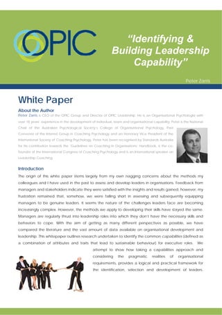 White Paper
About the Author
Peter Zarris is CEO of the OPIC Group and Director of OPIC Leadership. He is an Organisational Psychologist with
over 18 years’ experience in the development of individual, team and organisational capability. Peter is the National
Chair of the Australian Psychological Society’s College of Organisational Psychology, Past
Convenor of the Interest Group in Coaching Psychology and an Honorary Vice President of the
International Society of Coaching Psychology. Peter has been recognised by Standards Australia
for his contribution towards the ‘Guidelines on Coaching in Organisations’ Handbook, is the co-
founder of the International Congress of Coaching Psychology and is an International speaker on
Leadership Coaching.
Introduction
The origin of this white paper stems largely from my own nagging concerns about the methods my
colleagues and I have used in the past to assess and develop leaders in organisations. Feedback from
managers and stakeholders indicate they were satisfied with the insights and results gained, however, my
frustration remained that, somehow, we were falling short in assessing and subsequently equipping
managers to be genuine leaders. It seems the nature of the challenges leaders face are becoming
increasingly complex. However, the methods we apply to developing their skills have stayed the same.
Managers are regularly thrust into leadership roles into which they don’t have the necessary skills and
behaviors to cope. With the aim of getting as many different perspectives as possible, we have
compared the literature and the vast amount of data available on organisational development and
leadership. This whitepaper outlines research undertaken to identify the common capabilities (defined as
a combination of attributes and traits that lead to sustainable behaviour) for executive roles. We
attempt to show how taking a capabilities approach and
considering the pragmatic realities of organisational
requirements, provides a logical and practical framework for
the identification, selection and development of leaders.
“Identifying &
Building Leadership
Capability”
Peter Zarris
 