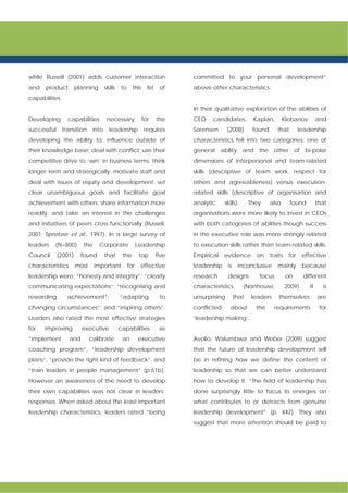 while Russell (2001) adds customer interaction
and product planning skills to this list of
capabilities.
Developing capabilities necessary for the
successful transition into leadership requires
developing the ability to: influence outside of
their knowledge base; deal with conflict; use their
competitive drive to ‘win’ in business terms; think
longer term and strategically; motivate staff and
deal with issues of equity and development; set
clear unambiguous goals and facilitate goal
achievement with others; share information more
readily; and take an interest in the challenges
and initiatives of peers cross functionally (Russell,
2001; Spreitzer et al., 1997). In a large survey of
leaders (N=800) the Corporate Leadership
Council (2001) found that the top five
characteristics most important for effective
leadership were: “honesty and integrity”; “clearly
communicating expectations”; “recognising and
rewarding achievement”; “adapting to
changing circumstances”; and “inspiring others”.
Leaders also rated the most effective strategies
for improving executive capabilities as
“implement and calibrate an executive
coaching program”, “leadership development
plans”, “provide the right kind of feedback”, and
“train leaders in people management” (p.61b).
However an awareness of the need to develop
their own capabilities was not clear in leaders’
responses. When asked about the least important
leadership characteristics, leaders rated “being
committed to your personal development”
above other characteristics.
In their qualitative exploration of the abilities of
CEO candidates, Kaplan, Klebanov and
Sorensen (2008) found that leadership
characteristics fell into two categories: one of
general ability and the other of bi-polar
dimensions of interpersonal and team-related
skills (descriptive of team work, respect for
others and agreeableness) versus execution-
related skills (descriptive of organisation and
analytic skills). They also found that
organisations were more likely to invest in CEOs
with both categories of abilities though success
in the executive role was more strongly related
to execution skills rather than team-related skills.
Empirical evidence on traits for effective
leadership is inconclusive mainly because
research designs focus on different
characteristics (Northouse, 2009). It is
unsurprising that leaders themselves are
conflicted about the requirements for
‘leadership making’.
Avolio, Walumbwa and Weber (2009) suggest
that the future of leadership development will
be in refining how we define the content of
leadership so that we can better understand
how to develop it. “The field of leadership has
done surprisingly little to focus its energies on
what contributes to or detracts from genuine
leadership development” (p. 442). They also
suggest that more attention should be paid to
 