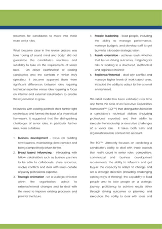 readiness for candidates to move into these
more senior roles.
What became clear in the review process was
how “being of sound mind and body” did not
guarantee the candidate’s readiness and
suitability to take on the requirements of senior
roles. On closer examination of existing
candidates and the contexts in which they
operated, it became apparent there were
significant differences between roles requiring
technical expertise versus roles requiring a focus
on internal and external stakeholders to enable
the organisation to grow.
Interviews with existing partners shed further light
on the issue and formed the basis of a theoretical
framework. It suggested that the distinguishing
challenges of senior roles, in particular Partner
roles, were as follows:
1. Business development - focus on building
new business, maintaining client contact and
being competitively driven to win.
2. Broad based influencing - integrating with
fellow stakeholders such as business partners
to be able to collaborate, share resources,
resolve conflicts and deal with issues outside
of purely professional expertise.
3. Strategic orientation - set a strategic direction
within the organisation, adapt to
external/internal changes and to deal with
the need to improve existing processes and
plan for the future.
4. People leadership - lead people, including
the ability to manage performance,
manage budgets, and develop staff to get
buy-in to a broader strategic vision.
5. Results orientation - achieve results whether
that be via driving outcomes, mitigating for
risks or working in a structured, methodical
and organised manner.
6. Resilience/Potential - deal with conflict and
manage higher levels of work-based stress,
included the ability to adapt to the external
environment.
This initial model has been validated over time
and forms the basis of an Executive Capabilities
Framework™ (ECF™) that distinguishes between
a candidate’s technical abilities (including
professional expertise) and their ability to
execute the leadership or executive challenges
of a senior role. It takes both traits and
organisational/role context into account.
The ECF™ ultimately focusses on predicting a
candidate’s ability to deal with those aspects
that really count in senior roles: competitive,
commercial and business development
requirements; the ability to influence and get
buy-in; the capacity to adapt to change and
set a strategic direction (including challenging
existing ways of thinking); the capability to lead
people and to take people on a strategic
journey; proficiency to achieve results either
through driving outcomes or planning and
execution; the ability to deal with stress and
 