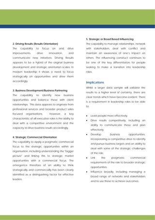 2. Driving Results (Results Orientation)
The capability to focus on and drive
improvements, drive innovation, and
communicate new initiatives. Driving Results
appears to be a hybrid of the original business
development and strategic orientation scales. In
modern leadership it shows a need to focus
strategically on opportunities and drive them
accordingly.
3. Business Development/Business Partnering
The capability to identify new business
opportunities and balance these with client
relationships. This data appears to originate from
professional services and broader product sales
focused organisations. However, a key
characteristic of all executive roles is the ability to
deal with a competitive environment and the
capacity to drive business results accordingly.
4. Strategic Commercial Orientation
The capability to apply a pragmatic commercial
focus to the strategic opportunities within an
organisation, including understanding the "bigger
picture" and linking this to strategic market
opportunities with a commercial focus. The
emergence therefore of an ability to think
strategically and commercially has been clearly
identified as a distinguishing factor for effective
leaders.
5. Strategic or Broad Based Influencing
The capability to manage relationships, network
with stakeholders, deal with conflict and
maintain an awareness of one’s impact on
others. The influencing construct continues to
be one of the key differentiators for people
seeking to make a transition into leadership
roles.
Implications
Whilst a larger data sample will validate the
results to a higher level of certainty, there are
clear trends which have become evident. There
is a requirement in leadership roles to be able
to:
• Lead people more effectively.
• Drive results competitively, including an
ability to communicate these and plan
effectively.
• Develop business opportunities,
incorporating a competitive drive to identify
and pursue business targets and an ability to
deal with some of the strategic challenges
of the role.
• Link the pragmatic commercial
requirements of the role to broader strategic
opportunities.
• Influence broadly, including managing a
broad range of networks and stakeholders
and to use these to achieve outcomes.
 
