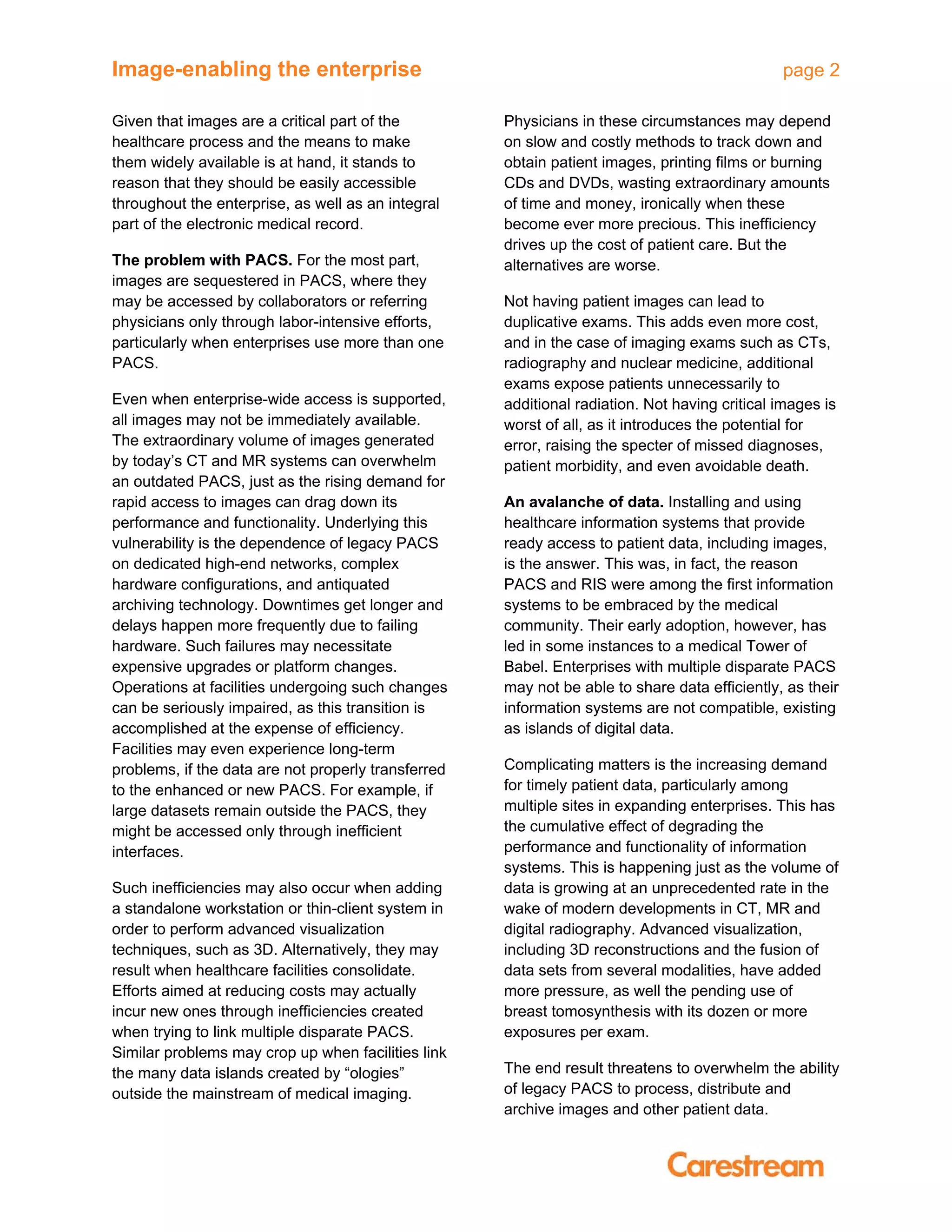 Image-enabling the enterprise page 2
Given that images are a critical part of the
healthcare process and the means to make
them widely available is at hand, it stands to
reason that they should be easily accessible
throughout the enterprise, as well as an integral
part of the electronic medical record.
The problem with PACS. For the most part,
images are sequestered in PACS, where they
may be accessed by collaborators or referring
physicians only through labor-intensive efforts,
particularly when enterprises use more than one
PACS.
Even when enterprise-wide access is supported,
all images may not be immediately available.
The extraordinary volume of images generated
by today’s CT and MR systems can overwhelm
an outdated PACS, just as the rising demand for
rapid access to images can drag down its
performance and functionality. Underlying this
vulnerability is the dependence of legacy PACS
on dedicated high-end networks, complex
hardware configurations, and antiquated
archiving technology. Downtimes get longer and
delays happen more frequently due to failing
hardware. Such failures may necessitate
expensive upgrades or platform changes.
Operations at facilities undergoing such changes
can be seriously impaired, as this transition is
accomplished at the expense of efficiency.
Facilities may even experience long-term
problems, if the data are not properly transferred
to the enhanced or new PACS. For example, if
large datasets remain outside the PACS, they
might be accessed only through inefficient
interfaces.
Such inefficiencies may also occur when adding
a standalone workstation or thin-client system in
order to perform advanced visualization
techniques, such as 3D. Alternatively, they may
result when healthcare facilities consolidate.
Efforts aimed at reducing costs may actually
incur new ones through inefficiencies created
when trying to link multiple disparate PACS.
Similar problems may crop up when facilities link
the many data islands created by “ologies”
outside the mainstream of medical imaging.
Physicians in these circumstances may depend
on slow and costly methods to track down and
obtain patient images, printing films or burning
CDs and DVDs, wasting extraordinary amounts
of time and money, ironically when these
become ever more precious. This inefficiency
drives up the cost of patient care. But the
alternatives are worse.
Not having patient images can lead to
duplicative exams. This adds even more cost,
and in the case of imaging exams such as CTs,
radiography and nuclear medicine, additional
exams expose patients unnecessarily to
additional radiation. Not having critical images is
worst of all, as it introduces the potential for
error, raising the specter of missed diagnoses,
patient morbidity, and even avoidable death.
An avalanche of data. Installing and using
healthcare information systems that provide
ready access to patient data, including images,
is the answer. This was, in fact, the reason
PACS and RIS were among the first information
systems to be embraced by the medical
community. Their early adoption, however, has
led in some instances to a medical Tower of
Babel. Enterprises with multiple disparate PACS
may not be able to share data efficiently, as their
information systems are not compatible, existing
as islands of digital data.
Complicating matters is the increasing demand
for timely patient data, particularly among
multiple sites in expanding enterprises. This has
the cumulative effect of degrading the
performance and functionality of information
systems. This is happening just as the volume of
data is growing at an unprecedented rate in the
wake of modern developments in CT, MR and
digital radiography. Advanced visualization,
including 3D reconstructions and the fusion of
data sets from several modalities, have added
more pressure, as well the pending use of
breast tomosynthesis with its dozen or more
exposures per exam.
The end result threatens to overwhelm the ability
of legacy PACS to process, distribute and
archive images and other patient data.
 