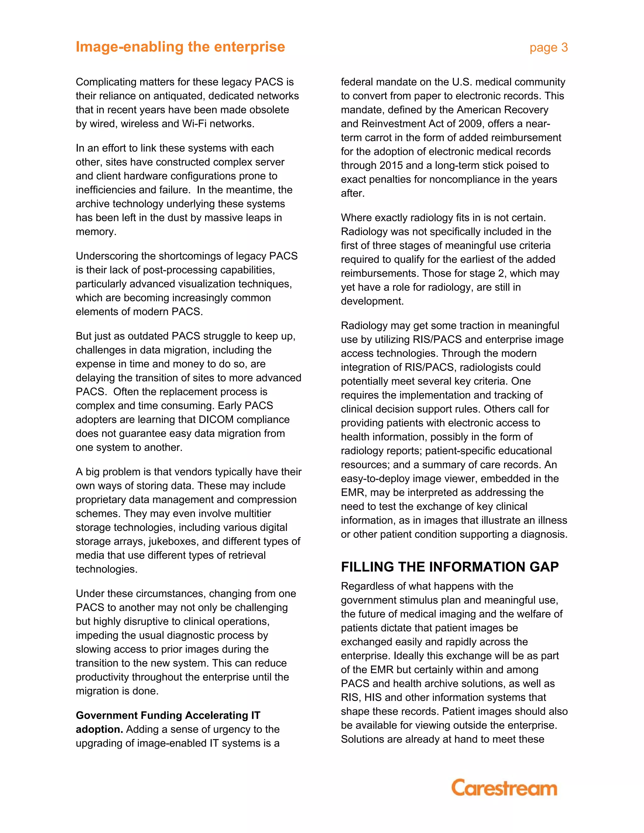 Image-enabling the enterprise page 3
Complicating matters for these legacy PACS is
their reliance on antiquated, dedicated networks
that in recent years have been made obsolete
by wired, wireless and Wi-Fi networks.
In an effort to link these systems with each
other, sites have constructed complex server
and client hardware configurations prone to
inefficiencies and failure. In the meantime, the
archive technology underlying these systems
has been left in the dust by massive leaps in
memory.
Underscoring the shortcomings of legacy PACS
is their lack of post-processing capabilities,
particularly advanced visualization techniques,
which are becoming increasingly common
elements of modern PACS.
But just as outdated PACS struggle to keep up,
challenges in data migration, including the
expense in time and money to do so, are
delaying the transition of sites to more advanced
PACS. Often the replacement process is
complex and time consuming. Early PACS
adopters are learning that DICOM compliance
does not guarantee easy data migration from
one system to another.
A big problem is that vendors typically have their
own ways of storing data. These may include
proprietary data management and compression
schemes. They may even involve multitier
storage technologies, including various digital
storage arrays, jukeboxes, and different types of
media that use different types of retrieval
technologies.
Under these circumstances, changing from one
PACS to another may not only be challenging
but highly disruptive to clinical operations,
impeding the usual diagnostic process by
slowing access to prior images during the
transition to the new system. This can reduce
productivity throughout the enterprise until the
migration is done.
Government Funding Accelerating IT
adoption. Adding a sense of urgency to the
upgrading of image-enabled IT systems is a
federal mandate on the U.S. medical community
to convert from paper to electronic records. This
mandate, defined by the American Recovery
and Reinvestment Act of 2009, offers a near-
term carrot in the form of added reimbursement
for the adoption of electronic medical records
through 2015 and a long-term stick poised to
exact penalties for noncompliance in the years
after.
Where exactly radiology fits in is not certain.
Radiology was not specifically included in the
first of three stages of meaningful use criteria
required to qualify for the earliest of the added
reimbursements. Those for stage 2, which may
yet have a role for radiology, are still in
development.
Radiology may get some traction in meaningful
use by utilizing RIS/PACS and enterprise image
access technologies. Through the modern
integration of RIS/PACS, radiologists could
potentially meet several key criteria. One
requires the implementation and tracking of
clinical decision support rules. Others call for
providing patients with electronic access to
health information, possibly in the form of
radiology reports; patient-specific educational
resources; and a summary of care records. An
easy-to-deploy image viewer, embedded in the
EMR, may be interpreted as addressing the
need to test the exchange of key clinical
information, as in images that illustrate an illness
or other patient condition supporting a diagnosis.
FILLING THE INFORMATION GAP
Regardless of what happens with the
government stimulus plan and meaningful use,
the future of medical imaging and the welfare of
patients dictate that patient images be
exchanged easily and rapidly across the
enterprise. Ideally this exchange will be as part
of the EMR but certainly within and among
PACS and health archive solutions, as well as
RIS, HIS and other information systems that
shape these records. Patient images should also
be available for viewing outside the enterprise.
Solutions are already at hand to meet these
 