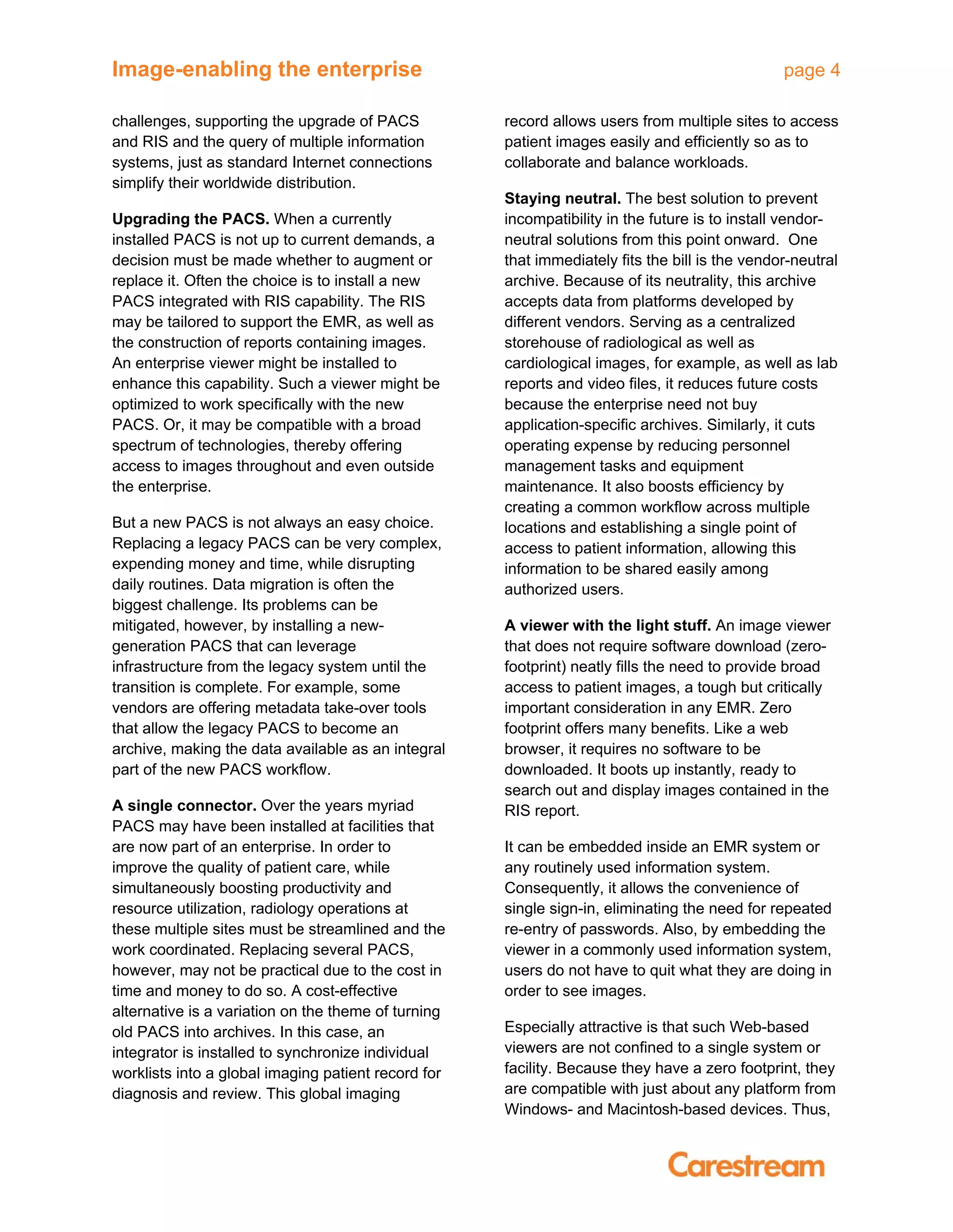 Image-enabling the enterprise page 4
challenges, supporting the upgrade of PACS
and RIS and the query of multiple information
systems, just as standard Internet connections
simplify their worldwide distribution.
Upgrading the PACS. When a currently
installed PACS is not up to current demands, a
decision must be made whether to augment or
replace it. Often the choice is to install a new
PACS integrated with RIS capability. The RIS
may be tailored to support the EMR, as well as
the construction of reports containing images.
An enterprise viewer might be installed to
enhance this capability. Such a viewer might be
optimized to work specifically with the new
PACS. Or, it may be compatible with a broad
spectrum of technologies, thereby offering
access to images throughout and even outside
the enterprise.
But a new PACS is not always an easy choice.
Replacing a legacy PACS can be very complex,
expending money and time, while disrupting
daily routines. Data migration is often the
biggest challenge. Its problems can be
mitigated, however, by installing a new-
generation PACS that can leverage
infrastructure from the legacy system until the
transition is complete. For example, some
vendors are offering metadata take-over tools
that allow the legacy PACS to become an
archive, making the data available as an integral
part of the new PACS workflow.
A single connector. Over the years myriad
PACS may have been installed at facilities that
are now part of an enterprise. In order to
improve the quality of patient care, while
simultaneously boosting productivity and
resource utilization, radiology operations at
these multiple sites must be streamlined and the
work coordinated. Replacing several PACS,
however, may not be practical due to the cost in
time and money to do so. A cost-effective
alternative is a variation on the theme of turning
old PACS into archives. In this case, an
integrator is installed to synchronize individual
worklists into a global imaging patient record for
diagnosis and review. This global imaging
record allows users from multiple sites to access
patient images easily and efficiently so as to
collaborate and balance workloads.
Staying neutral. The best solution to prevent
incompatibility in the future is to install vendor-
neutral solutions from this point onward. One
that immediately fits the bill is the vendor-neutral
archive. Because of its neutrality, this archive
accepts data from platforms developed by
different vendors. Serving as a centralized
storehouse of radiological as well as
cardiological images, for example, as well as lab
reports and video files, it reduces future costs
because the enterprise need not buy
application-specific archives. Similarly, it cuts
operating expense by reducing personnel
management tasks and equipment
maintenance. It also boosts efficiency by
creating a common workflow across multiple
locations and establishing a single point of
access to patient information, allowing this
information to be shared easily among
authorized users.
A viewer with the light stuff. An image viewer
that does not require software download (zero-
footprint) neatly fills the need to provide broad
access to patient images, a tough but critically
important consideration in any EMR. Zero
footprint offers many benefits. Like a web
browser, it requires no software to be
downloaded. It boots up instantly, ready to
search out and display images contained in the
RIS report.
It can be embedded inside an EMR system or
any routinely used information system.
Consequently, it allows the convenience of
single sign-in, eliminating the need for repeated
re-entry of passwords. Also, by embedding the
viewer in a commonly used information system,
users do not have to quit what they are doing in
order to see images.
Especially attractive is that such Web-based
viewers are not confined to a single system or
facility. Because they have a zero footprint, they
are compatible with just about any platform from
Windows- and Macintosh-based devices. Thus,
 