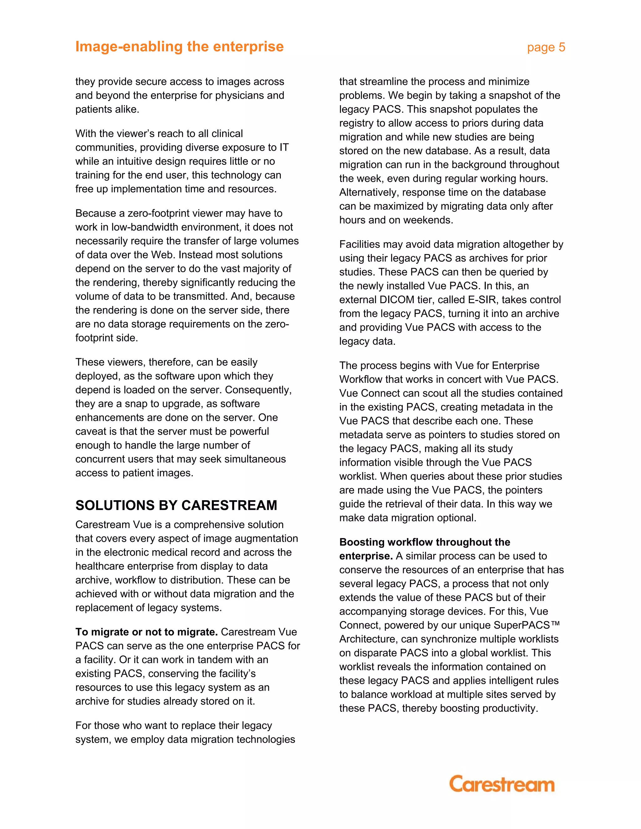 Image-enabling the enterprise page 5
they provide secure access to images across
and beyond the enterprise for physicians and
patients alike.
With the viewer’s reach to all clinical
communities, providing diverse exposure to IT
while an intuitive design requires little or no
training for the end user, this technology can
free up implementation time and resources.
Because a zero-footprint viewer may have to
work in low-bandwidth environment, it does not
necessarily require the transfer of large volumes
of data over the Web. Instead most solutions
depend on the server to do the vast majority of
the rendering, thereby significantly reducing the
volume of data to be transmitted. And, because
the rendering is done on the server side, there
are no data storage requirements on the zero-
footprint side.
These viewers, therefore, can be easily
deployed, as the software upon which they
depend is loaded on the server. Consequently,
they are a snap to upgrade, as software
enhancements are done on the server. One
caveat is that the server must be powerful
enough to handle the large number of
concurrent users that may seek simultaneous
access to patient images.
SOLUTIONS BY CARESTREAM
Carestream Vue is a comprehensive solution
that covers every aspect of image augmentation
in the electronic medical record and across the
healthcare enterprise from display to data
archive, workflow to distribution. These can be
achieved with or without data migration and the
replacement of legacy systems.
To migrate or not to migrate. Carestream Vue
PACS can serve as the one enterprise PACS for
a facility. Or it can work in tandem with an
existing PACS, conserving the facility’s
resources to use this legacy system as an
archive for studies already stored on it.
For those who want to replace their legacy
system, we employ data migration technologies
that streamline the process and minimize
problems. We begin by taking a snapshot of the
legacy PACS. This snapshot populates the
registry to allow access to priors during data
migration and while new studies are being
stored on the new database. As a result, data
migration can run in the background throughout
the week, even during regular working hours.
Alternatively, response time on the database
can be maximized by migrating data only after
hours and on weekends.
Facilities may avoid data migration altogether by
using their legacy PACS as archives for prior
studies. These PACS can then be queried by
the newly installed Vue PACS. In this, an
external DICOM tier, called E-SIR, takes control
from the legacy PACS, turning it into an archive
and providing Vue PACS with access to the
legacy data.
The process begins with Vue for Enterprise
Workflow that works in concert with Vue PACS.
Vue Connect can scout all the studies contained
in the existing PACS, creating metadata in the
Vue PACS that describe each one. These
metadata serve as pointers to studies stored on
the legacy PACS, making all its study
information visible through the Vue PACS
worklist. When queries about these prior studies
are made using the Vue PACS, the pointers
guide the retrieval of their data. In this way we
make data migration optional.
Boosting workflow throughout the
enterprise. A similar process can be used to
conserve the resources of an enterprise that has
several legacy PACS, a process that not only
extends the value of these PACS but of their
accompanying storage devices. For this, Vue
Connect, powered by our unique SuperPACS™
Architecture, can synchronize multiple worklists
on disparate PACS into a global worklist. This
worklist reveals the information contained on
these legacy PACS and applies intelligent rules
to balance workload at multiple sites served by
these PACS, thereby boosting productivity.
 