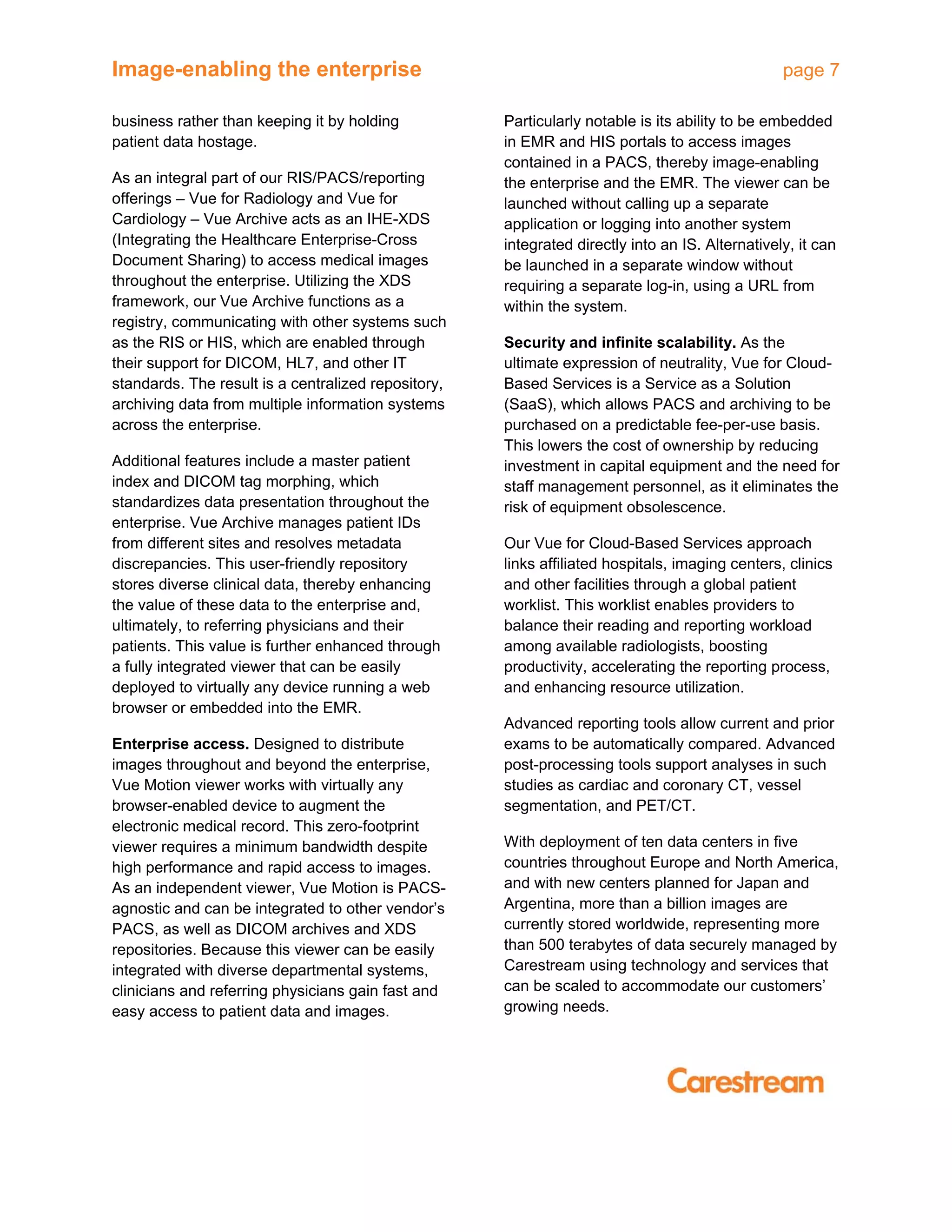 Image-enabling the enterprise page 7
business rather than keeping it by holding
patient data hostage.
As an integral part of our RIS/PACS/reporting
offerings – Vue for Radiology and Vue for
Cardiology – Vue Archive acts as an IHE-XDS
(Integrating the Healthcare Enterprise-Cross
Document Sharing) to access medical images
throughout the enterprise. Utilizing the XDS
framework, our Vue Archive functions as a
registry, communicating with other systems such
as the RIS or HIS, which are enabled through
their support for DICOM, HL7, and other IT
standards. The result is a centralized repository,
archiving data from multiple information systems
across the enterprise.
Additional features include a master patient
index and DICOM tag morphing, which
standardizes data presentation throughout the
enterprise. Vue Archive manages patient IDs
from different sites and resolves metadata
discrepancies. This user-friendly repository
stores diverse clinical data, thereby enhancing
the value of these data to the enterprise and,
ultimately, to referring physicians and their
patients. This value is further enhanced through
a fully integrated viewer that can be easily
deployed to virtually any device running a web
browser or embedded into the EMR.
Enterprise access. Designed to distribute
images throughout and beyond the enterprise,
Vue Motion viewer works with virtually any
browser-enabled device to augment the
electronic medical record. This zero-footprint
viewer requires a minimum bandwidth despite
high performance and rapid access to images.
As an independent viewer, Vue Motion is PACS-
agnostic and can be integrated to other vendor’s
PACS, as well as DICOM archives and XDS
repositories. Because this viewer can be easily
integrated with diverse departmental systems,
clinicians and referring physicians gain fast and
easy access to patient data and images.
Particularly notable is its ability to be embedded
in EMR and HIS portals to access images
contained in a PACS, thereby image-enabling
the enterprise and the EMR. The viewer can be
launched without calling up a separate
application or logging into another system
integrated directly into an IS. Alternatively, it can
be launched in a separate window without
requiring a separate log-in, using a URL from
within the system.
Security and infinite scalability. As the
ultimate expression of neutrality, Vue for Cloud-
Based Services is a Service as a Solution
(SaaS), which allows PACS and archiving to be
purchased on a predictable fee-per-use basis.
This lowers the cost of ownership by reducing
investment in capital equipment and the need for
staff management personnel, as it eliminates the
risk of equipment obsolescence.
Our Vue for Cloud-Based Services approach
links affiliated hospitals, imaging centers, clinics
and other facilities through a global patient
worklist. This worklist enables providers to
balance their reading and reporting workload
among available radiologists, boosting
productivity, accelerating the reporting process,
and enhancing resource utilization.
Advanced reporting tools allow current and prior
exams to be automatically compared. Advanced
post-processing tools support analyses in such
studies as cardiac and coronary CT, vessel
segmentation, and PET/CT.
With deployment of ten data centers in five
countries throughout Europe and North America,
and with new centers planned for Japan and
Argentina, more than a billion images are
currently stored worldwide, representing more
than 500 terabytes of data securely managed by
Carestream using technology and services that
can be scaled to accommodate our customers’
growing needs.
 