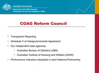 COAG Reform Council  Transparent Reporting Schedule C of Intergovernmental Agreement Our independent data agencies  Australian Bureau of Statistics (ABS) Australian Institute of Housing and Welfare (AIHW)  Performance indicators stipulated in each National Partnership 