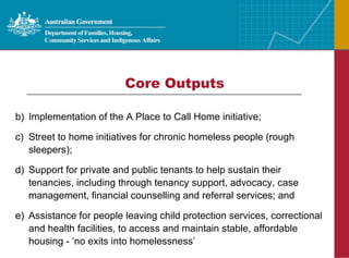 Core Outputs Implementation of the A Place to Call Home initiative; Street to home initiatives for chronic homeless people (rough sleepers); Support for private and public tenants to help sustain their tenancies, including through tenancy support, advocacy, case management, financial counselling and referral services; and Assistance for people leaving child protection services, correctional and health facilities, to access and maintain stable, affordable housing - ‘no exits into homelessness’ 