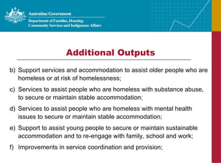 Additional Outputs Support services and accommodation to assist older people who are homeless or at risk of homelessness; Services to assist people who are homeless with substance abuse, to secure or maintain stable accommodation; Services to assist people who are homeless with mental health issues to secure or maintain stable accommodation; Support to assist young people to secure or maintain sustainable accommodation and to re-engage with family, school and work; Improvements in service coordination and provision; 