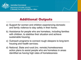 Additional Outputs Support for women and children experiencing domestic and family violence to stay safely in their home; Assistance for people who are homeless, including families with children, to stabilise their situation and achieve sustainable housing; Outreach programs to connect rough sleepers to long-term housing and health services; National, State and rural (inc. remote) homelessness action plans to assist people who are homeless in areas identified as having high rates of homelessness 