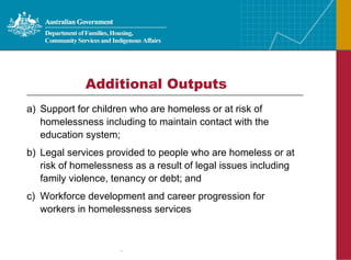 Support for children who are homeless or at risk of homelessness including to maintain contact with the education system; Legal services provided to people who are homeless or at risk of homelessness as a result of legal issues including family violence, tenancy or debt; and Workforce development and career progression for workers in homelessness services Additional Outputs 
