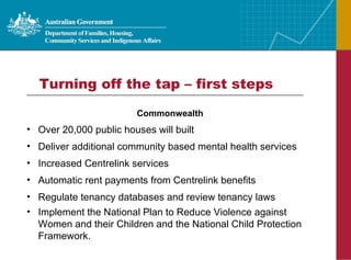 Turning off the tap – first steps Commonwealth Over 20,000 public houses will built Deliver additional community based mental health services Increased Centrelink services  Automatic rent payments from Centrelink benefits  Regulate tenancy databases and review tenancy laws Implement the National Plan to Reduce Violence against Women and their Children and the National Child Protection Framework. 