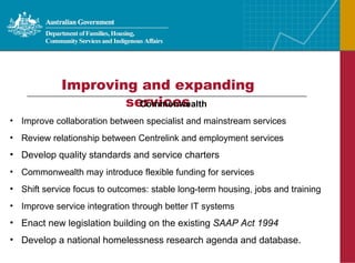 Improving and expanding services Commonwealth Improve collaboration between specialist and mainstream services Review relationship between Centrelink and employment services Develop quality standards and service charters Commonwealth may introduce flexible funding for services Shift service focus to outcomes: stable long-term housing, jobs and training Improve service integration through better IT systems Enact new legislation building on the existing  SAAP Act 1994 Develop a national homelessness research agenda and database. 
