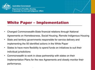 White Paper – Implementation Changed Commonwealth-State financial relations through National Agreements on Homelessness, Social Housing, Remote Indigenous Housing State and territory governments responsible for service delivery and implementing the 50 identified actions in the White Paper States to have more flexibility to spend funds on initiatives to suit their individual jurisdictions Commonwealth to work in close partnership with states on their Implementation Plans for the new Agreements and closely monitor their performance. 