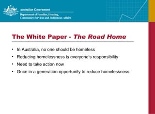 The White Paper -  The Road Home In Australia, no one should be homeless Reducing homelessness is everyone’s responsibility Need to take action now Once in a generation opportunity to reduce homelessness. 