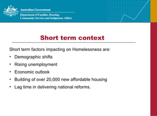 Short term factors impacting on Homelessness are: Demographic shifts Rising unemployment Economic outlook Building of over 20,000 new affordable housing  Lag time in delivering national reforms. Short term context 