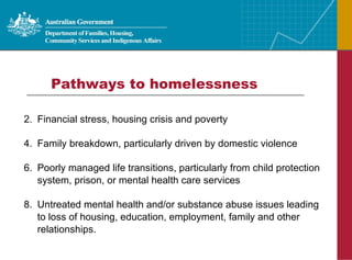 Pathways to homelessness  Financial stress, housing crisis and poverty Family breakdown, particularly driven by domestic violence Poorly managed life transitions, particularly from child protection system, prison, or mental health care services Untreated mental health and/or substance abuse issues leading to loss of housing, education, employment, family and other relationships. 