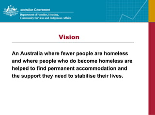 Vision An Australia where fewer people are homeless and where people who do become homeless are helped to find permanent accommodation and the support they need to stabilise their lives.   