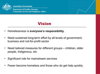 Vision Homelessness is  everyone’s responsibility . Need sustained long-term effort by all levels of government, business and not-for-profit sector Need tailored measures for different groups – children, older people, Indigenous, etc Significant role for mainstream services Fewer become homeless and those who do get help quickly. 