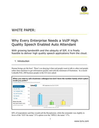 WHITE PAPER:
____________________________________________________________


Why Every Enterprise Needs a VoIP High
Quality Speech Enabled Auto Attendant
With growing bandwidth and the ubiquity of SIP, it is finally
feasible to deliver high quality speech applications from the cloud.
____________________________________________________________

  1. Introduction
____________________________________________________________
Human beings are the best! There’s no denying it that real people want to talk to other real people
rather than machines to get information quickly and with the minimum of frustration. In a recent
LinkedIn Poll, 200 business people in the US were asked:




60% of respondents said they would call the Receptionist, while the remainder was slightly in
favor of the ‘SAY the name’ 21% option over the ‘SPELL the name’ 17%.
                                                 1
                                                                                 www.lyrix.com
 
