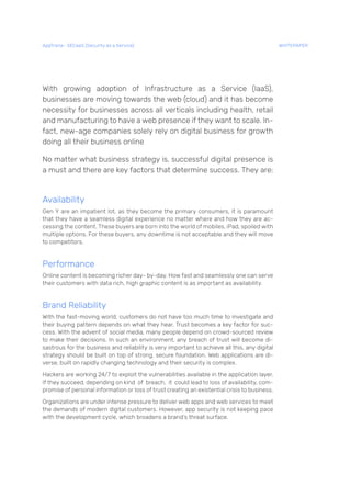 With growing adoption of Infrastructure as a Service (IaaS),
businesses are moving towards the web (cloud) and it has become
necessity for businesses across all verticals including health, retail
and manufacturing to have a web presence if they want to scale. In-
fact, new-age companies solely rely on digital business for growth
doing all their business online
No matter what business strategy is, successful digital presence is
a must and there are key factors that determine success. They are:
Availability
Gen Y are an impatient lot, as they become the primary consumers, it is paramount
that they have a seamless digital experience no matter where and how they are ac-
cessing the content. These buyers are born into the world of mobiles, iPad, spoiled with
multiple options. For these buyers, any downtime is not acceptable and they will move
to competitors.
Performance
Online content is becoming richer day- by-day. How fast and seamlessly one can serve
their customers with data rich, high graphic content is as important as availability.
Brand Reliability
With the fast-moving world, customers do not have too much time to investigate and
their buying pattern depends on what they hear. Trust becomes a key factor for suc-
cess. With the advent of social media, many people depend on crowd-sourced review
to make their decisions. In such an environment, any breach of trust will become di-
sastrous for the business and reliability is very important to achieve all this, any digital
strategy should be built on top of strong, secure foundation. Web applications are di-
verse, built on rapidly changing technology and their security is complex.
Hackers are working 24/7 to exploit the vulnerabilities available in the application layer.
If they succeed, depending on kind of breach, it could lead to loss of availability, com-
promise of personal information or loss of trust creating an existential crisis to business.
Organizations are under intense pressure to deliver web apps and web services to meet
the demands of modern digital customers. However, app security is not keeping pace
with the development cycle, which broadens a brand’s threat surface.
AppTrana– SECaaS (Security as a Service) WHITEPAPER
 