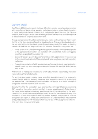 Current State
As of March 2016, Google reports that over 50 million website users have been greeted
with some form of warning that websites visited were trying to either steal information
or install malicious software. In March 2015, that number was 17 mil- lion. Per Cenzic’s
research, 96% of appli- cations have an average of 14 vulnerabil- ities. Gartner says 70%
of website attack is targeting application layer.
Though companies continue to invest on security, hacks continue to grow. Major reason
for this is the short coming of existing cloud solutions. They provide standard out of
the box rules without understanding specific application needs. This is akin to shooting
darts in the dark and has very little chance of success. Perils of such approach are:
• There is very little understanding of the application needs, vulnerabilities specific
to the application that hackers can exploit are left unprotected. As the saying goes,
security is as good as the weakest link
• Standard rules are good in ideal scenario. But as in life, applications in real world are
far from ideal, leading to lot of false positives & false negatives, making the solution
ineffective
• Proper implementation of WAF requires tuning of standard rules to meet application
specific needs but unfortunately this needs lot of expertise and time, which are not
easy to find.
All this leads to inadequate web security which is bound to be breached by motivated
hackers through targeted attacks.
For any business, hackers playing havoc exploiting application security is a clear and
present danger, which is evolving every day. Your application security is as strong as
the weakest link. One vulnerability, which hackers can exploit, is all that is required to
bring down your site with that your business.
Security threat to the application layer is constantly evolving and hackers are working
24/7 updating themselves and constantly trying new ways to exploit. To be ahead of
the curve, every application needs a way to understand the risk posture of the appli-
cation upfront and tune the site defenses based on the risk identified constantly. This
requires lot of time and expertise which business. However, the problem is that not
everyone is an expert. It takes years of experience to understand how hackers think
and build defense around it. Web application security is a continuous process not a one-
time scan done every quarter or year.
AppTrana– SECaaS (Security as a Service) WHITEPAPER
 