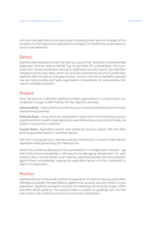 Let’s see how AppTrana can be used as part of building cyber security strategy for the
company.The first step of any cybersecurity strategy is to identify the current security
posture and weakness.
Detect:
AppTrana Web Application Scanning helps you do just that. AppTrana’s automated Web
Application Scanner detects OWSAP Top 10 and WASC 25 vulnerabilities. This com-
bined with manual penetration testing by AppTrana’s security experts also identifies
complex business logic flaws, which can seriously compromise security if unattended.
AppTrana WAS through its managed solution, ensures that the vulnerability reported
has zero false positive and helps organizations concenterate on vulnerabilities that
require immediate attention.
Protect:
Once risk posture is identified, AppTrana enables organizations to virtually patch vul-
nerabilities through its WAF module. For this, AppTrana provides
Advance Rules – Rules which are written by security experts and that comes with zero
false positive guarantee
Premium Rules – Rules which are experiential in nature which is monitored by security
experts and fine-tuned to meet application need before they are put in block mode. No
action is required from customer
Custom Rules- Application specific rules written by security experts with zero false
positive guarantee based on customer request.
With this 3-prong approach, AppTrana ensures that security is tuned to meet specific
application need guarantying zero false positive.
While it’s true that the ideal place to fix a vulnerability is in the application, the aver- age
time to fix critical vulnerabilities is 100 days due to debugging, development, im- pact
analysis, QA i.e. normal release cycle timelines. AppTrana provides day zero protection
against these vulnerabilities, keeping the application secure until the vulnerability is
fixed in the application.
Monitor:
AppTrana Monitor module with perfect amalgamation of machine learning and human
intelligence provides the best defence against ever-growing security threats to your
application. AppTrana constantly monitors the landscape for evolving threats, DDOS
and other attack patterns. The analytics help our experts in updating core rule sets
and custom rules reinforcing security on customers’ applications.
AppTrana– SECaaS (Security as a Service) WHITEPAPER
 