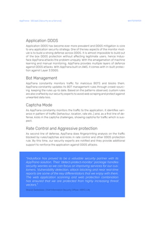 Application DDOS
Application DDOS has become ever more prevalent and DDOS mitigation is core
to any application security strategy. One of the key aspects of the monitor mod-
ule is to build a strong defense across DDOS. It is almost impossible to build out
of the box DDOS protection without affecting legitimate users, hence Indus-
face AppTrana attacks the problem uniquely. With the amalgamation of machine
learning and manual monitoring, AppTrana provides multiple layers of defence
against DDOS attacks. With AppTrana built on AWS, it comes with in-built protec-
tion against Layer 3 DDOS.
Bot Management
AppTrana constantly monitors traffic for malicious BOTS and blocks them.
AppTrana constantly updates its BOT management rules through crowd-sourc-
ing keeping the rules up-to date. Based on the patterns observed, custom rules
are also crafted by our security experts to avoid web scraping and protect against
unwanted data loss.
Captcha Mode
As AppTrana constantly monitors the traffic to the application, it identifies vari-
ance in pattern of traffic (behaviour, location, rate etc..) and, as a first line of de-
fense, kicks in the captcha challenges, showing captcha for traffic which is sus-
pect.
Rate Control and Aggressive protection
As second line of defense, AppTrana does fingerprinting analysis on the traffic
blocked by rules/captchas and kicks in rate control and other DDOS protection
rule. By this time, our security experts are notified and they provide additional
support to reinforce the application against DDOS attacks.
“Indusface has proved to be a valuable security partner with its
AppTrana solution. Their ‘detect-protect-monitor’ package handles
security worries so we can focus on improving services for our cus-
tomers. Vulnerability detection, attack blocking and near real-time
reports are some of the key differentiators that we enjoy with them.
The web application scanning and web protection combination
has ensured that we are protected from highly increasing threat
vectors.”
Sharad Sadadekar, Chief Information Security Officer, HDFC Life
AppTrana– SECaaS (Security as a Service) WHITEPAPER
 
