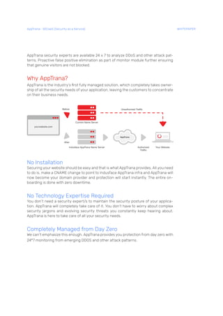 AppTrana security experts are available 24 x 7 to analyze DDoS and other attack pat-
terns. Proactive false positive elimination as part of monitor module further ensuring
that genuine visitors are not blocked.
Why AppTrana?
AppTrana is the industry’s first fully managed solution, which completely takes owner-
ship of all the security needs of your application, leaving the customers to concentrate
on their business needs.
No Installation
Securing your website should be easy and that is what AppTrana provides. All you need
to do is, make a CNAME change to point to Indusface AppTrana infra and AppTrana will
now become your domain provider and protection will start instantly. The entire on-
boarding is done with zero downtime.
No Technology Expertise Required
You don’t need a security expert/s to maintain the security posture of your applica-
tion. AppTrana will completely take care of it. You don’t have to worry about complex
security jargons and evolving security threats you constantly keep hearing about.
AppTrana is here to take care of all your security needs.
Completely Managed from Day Zero
We can’t emphasize this enough. AppTrana provides you protection from day zero with
24*7 monitoring from emerging DDOS and other attack patterns.
AppTrana– SECaaS (Security as a Service) WHITEPAPER
 