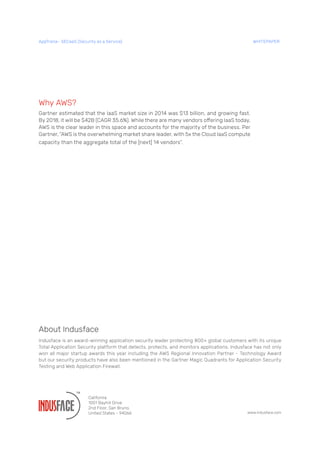 Why AWS?
Gartner estimated that the IaaS market size in 2014 was $13 billion, and growing fast.
By 2018, it will be $42B (CAGR 35.6%). While there are many vendors offering IaaS today,
AWS is the clear leader in this space and accounts for the majority of the business. Per
Gartner, “AWS is the overwhelming market share leader, with 5x the Cloud IaaS compute
capacity than the aggregate total of the [next] 14 vendors”.
www.indusface.com
About Indusface
Indusface is an award-winning application security leader protecting 800+ global customers with its unique
Total Application Security platform that detects, protects, and monitors applications. Indusface has not only
won all major startup awards this year including the AWS Regional Innovation Partner - Technology Award
but our security products have also been mentioned in the Gartner Magic Quadrants for Application Security
Testing and Web Application Firewall.
California
1001 Bayhill Drive
2nd Floor, San Bruno,
United States - 94066
AppTrana– SECaaS (Security as a Service) WHITEPAPER
 