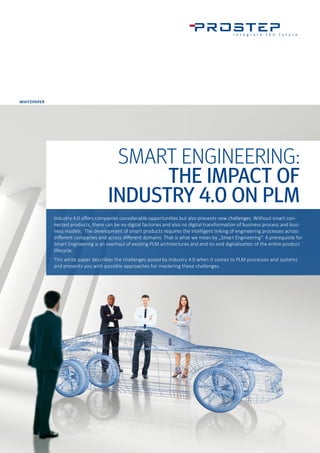 WHITEPAPER
SMART ENGINEERING:
THE IMPACT OF
INDUSTRY 4.0 ON PLM
Industry 4.0 offers companies considerable opportunities but also presents new challenges. Without smart con-
nected products, there can be no digital factories and also no digital transformation of business process and busi-
ness models. The development of smart products requires the intelligent linking of engineering processes across
different companies and across different domains. That is what we mean by „Smart Engineering“. A prerequisite for
Smart Engineering is an overhaul of existing PLM architectures and end-to-end digitalization of the entire product
lifecycle.
This white paper describes the challenges posed by Industry 4.0 when it comes to PLM processes and systems
and presents you with possible approaches for mastering these challenges.
 