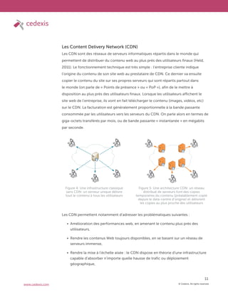 © Cedexis. All rights reserved.
11
www.cedexis.com
Les Content Delivery Network (CDN)
Les CDN sont des réseaux de serveurs informatiques répartis dans le monde qui
permettent de distribuer du contenu web au plus près des utilisateurs finaux (Held,
2011). Le fonctionnement technique est très simple : l’entreprise cliente indique
l’origine du contenu de son site web au prestataire de CDN. Ce dernier va ensuite
copier le contenu du site sur ses propres serveurs qui sont répartis partout dans
le monde (on parle de « Points de présence » ou « PoP »), afin de le mettre à
disposition au plus près des utilisateurs finaux. Lorsque les utilisateurs affichent le
site web de l’entreprise, ils vont en fait télécharger le contenu (images, vidéos, etc)
sur le CDN. La facturation est généralement proportionnelle à la bande passante
consommée par les utilisateurs vers les serveurs du CDN. On parle alors en termes de
giga-octets transférés par mois, ou de bande passante « instantanée » en mégabits
par seconde.
Les CDN permettent notamment d’adresser les problématiques suivantes :
Amélioration des performances web, en amenant le contenu plus près des
utilisateurs,
Rendre les contenus Web toujours disponibles, en se basant sur un réseau de
serveurs immense,
Rendre la mise à l’échelle aisée : le CDN dispose en théorie d’une infrastructure
capable d’absorber n’importe quelle hausse de trafic ou déploiement
géographique,
Figure 4: Une infrastructure classique
sans CDN: un serveur unique délivre
tout le contenu à tous les utilisateurs
Figure 5: Une architecture CDN: un réseau
distribué de serveurs font des copies
temporaires du contenu (préalablement copié
depuis le data-centre d’origine) et délivrent
les copies au plus proche des utilisateurs
 