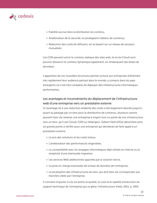 © Cedexis. All rights reserved.
12
www.cedexis.com
Fiabilité accrue dans la distribution du contenu,
Amélioration de la sécurité, en protégeant l’éditeur de contenus,
Réduction des coûts de diffusion, en se basant sur un réseau de serveurs
mutualisés.
Les CDN peuvent servir le contenu statique des sites web, là où les Cloud vont
pouvoir desservir le contenu dynamique également, en embarquant des bases de
données).
L’apparition de ces nouvelles structures permet surtout aux entreprises d’atteindre
très rapidement leur audience partout dans le monde, y compris dans les pays
émergents où il est très complexe de déployer des infrastructures informatiques
performantes.
Les avantages et inconvénients du déplacement de l’infrastructure
web d’une entreprise vers un prestataire externe
Si l’avantage lié à une réduction évidente des coûts a été largement abordé jusqu’ici
quant au passage par un tiers pour la distribution de contenus, plusieurs raisons
peuvent bien sûr amener une entreprise à migrer tout ou partie de son infrastructure
vers un tiers, qu’il soit Cloud, CDN ou hébergeur. Gilbert Held (2011) dénombre ainsi
six grands points à vérifier pour une entreprise qui déciderait de faire appel à un
prestataire externe:
Le prix des solutions et les coûts totaux,
L’amélioration des performances engendrée,
La compatibilité avec les langages informatiques déjà utilisés en interne ou la
simplicité d’une éventuelle migration,
Les services Web additionnels apportés par la solution tierce,
La prise en charge éventuelle de la base de données de l’entreprise,
La localisation des infrastructures du tiers, qui doit bien sûr correspondre aux
marchés ciblés par l’entreprise.
Il convient d’ajouter à ces six points la qualité, le coût et la rapidité d’exécution du
support technique de l’entreprise qui va gérer l’infrastructure (Held, 2011, p. 260).
 