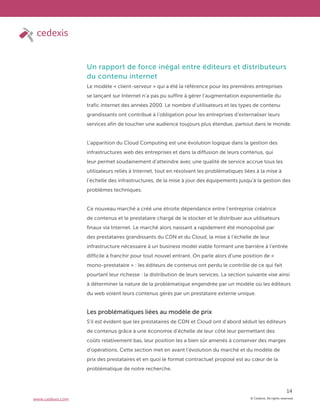 © Cedexis. All rights reserved.
14
www.cedexis.com
Un rapport de force inégal entre éditeurs et distributeurs
du contenu internet
Le modèle « client-serveur » qui a été la référence pour les premières entreprises
se lançant sur Internet n’a pas pu suffire à gérer l’augmentation exponentielle du
trafic internet des années 2000. Le nombre d’utilisateurs et les types de contenu
grandissants ont contribué à l’obligation pour les entreprises d’externaliser leurs
services afin de toucher une audience toujours plus étendue, partout dans le monde.
L’apparition du Cloud Computing est une évolution logique dans la gestion des
infrastructures web des entreprises et dans la diffusion de leurs contenus, qui
leur permet soudainement d’atteindre avec une qualité de service accrue tous les
utilisateurs reliés à Internet, tout en résolvant les problématiques liées à la mise à
l’échelle des infrastructures, de la mise à jour des équipements jusqu’à la gestion des
problèmes techniques.
Ce nouveau marché a créé une étroite dépendance entre l’entreprise créatrice
de contenus et le prestataire chargé de le stocker et le distribuer aux utilisateurs
finaux via Internet. Le marché alors naissant a rapidement été monopolisé par
des prestataires grandissants du CDN et du Cloud, la mise à l’échelle de leur
infrastructure nécessaire à un business model viable formant une barrière à l’entrée
difficile à franchir pour tout nouvel entrant. On parle alors d’une position de «
mono-prestataire » : les éditeurs de contenus ont perdu le contrôle de ce qui fait
pourtant leur richesse : la distribution de leurs services. La section suivante vise ainsi
à déterminer la nature de la problématique engendrée par un modèle où les éditeurs
du web voient leurs contenus gérés par un prestataire externe unique.
Les problématiques liées au modèle de prix
S’il est évident que les prestataires de CDN et Cloud ont d’abord séduit les éditeurs
de contenus grâce à une économie d’échelle de leur côté leur permettant des
coûts relativement bas, leur position les a bien sûr amenés à conserver des marges
d’opérations. Cette section met en avant l’évolution du marché et du modèle de
prix des prestataires et en quoi le format contractuel proposé est au cœur de la
problématique de notre recherche.
 