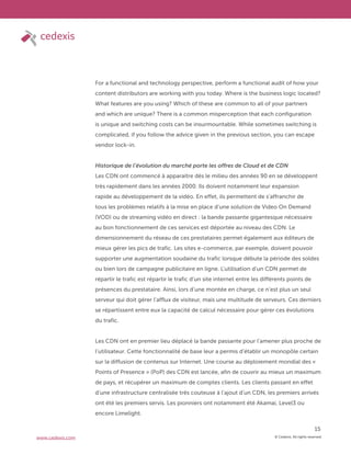 © Cedexis. All rights reserved.
15
www.cedexis.com
For a functional and technology perspective, perform a functional audit of how your
content distributors are working with you today. Where is the business logic located?
What features are you using? Which of these are common to all of your partners
and which are unique? There is a common misperception that each configuration
is unique and switching costs can be insurmountable. While sometimes switching is
complicated, if you follow the advice given in the previous section, you can escape
vendor lock-in.
Historique de l’évolution du marché porte les offres de Cloud et de CDN
Les CDN ont commencé à apparaitre dès le milieu des années 90 en se développent
très rapidement dans les années 2000. Ils doivent notamment leur expansion
rapide au développement de la vidéo. En effet, ils permettent de s’affranchir de
tous les problèmes relatifs à la mise en place d’une solution de Video On Demand
(VOD) ou de streaming vidéo en direct : la bande passante gigantesque nécessaire
au bon fonctionnement de ces services est déportée au niveau des CDN. Le
dimensionnement du réseau de ces prestataires permet également aux éditeurs de
mieux gérer les pics de trafic. Les sites e-commerce, par exemple, doivent pouvoir
supporter une augmentation soudaine du trafic lorsque débute la période des soldes
ou bien lors de campagne publicitaire en ligne. L’utilisation d’un CDN permet de
répartir le trafic est répartir le trafic d’un site internet entre les différents points de
présences du prestataire. Ainsi, lors d’une montée en charge, ce n’est plus un seul
serveur qui doit gérer l’afflux de visiteur, mais une multitude de serveurs. Ces derniers
se répartissent entre eux la capacité de calcul nécessaire pour gérer ces évolutions
du trafic.
Les CDN ont en premier lieu déplacé la bande passante pour l’amener plus proche de
l’utilisateur. Cette fonctionnalité de base leur a permis d’établir un monopôle certain
sur la diffusion de contenus sur Internet. Une course au déploiement mondial des «
Points of Presence » (PoP) des CDN est lancée, afin de couvrir au mieux un maximum
de pays, et récupérer un maximum de comptes clients. Les clients passant en effet
d’une infrastructure centralisée très couteuse à l’ajout d’un CDN, les premiers arrivés
ont été les premiers servis. Les pionniers ont notamment été Akamai, Level3 ou
encore Limelight.
 
