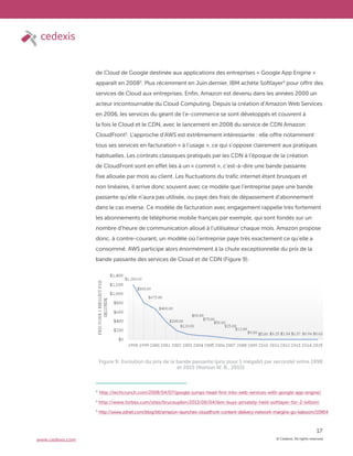 © Cedexis. All rights reserved.
17
www.cedexis.com
de Cloud de Google destinée aux applications des entreprises « Google App Engine »
apparaît en 20083
. Plus récemment en Juin dernier, IBM achète Softlayer4
pour offrir des
services de Cloud aux entreprises. Enfin, Amazon est devenu dans les années 2000 un
acteur incontournable du Cloud Computing. Depuis la création d’Amazon Web Services
en 2006, les services du géant de l’e-commerce se sont développés et couvrent à
la fois le Cloud et le CDN, avec le lancement en 2008 du service de CDN Amazon
CloudFront5
. L’approche d’AWS est extrêmement intéressante : elle offre notamment
tous ses services en facturation « à l’usage », ce qui s’oppose clairement aux pratiques
habituelles. Les contrats classiques pratiqués par les CDN à l’époque de la création
de CloudFront sont en effet liés à un « commit », c’est-à-dire une bande passante
fixe allouée par mois au client. Les fluctuations du trafic internet étant brusques et
non linéaires, il arrive donc souvent avec ce modèle que l’entreprise paye une bande
passante qu’elle n’aura pas utilisée, ou paye des frais de dépassement d’abonnement
dans le cas inverse. Ce modèle de facturation avec engagement rappelle très fortement
les abonnements de téléphonie mobile français par exemple, qui sont fondés sur un
nombre d’heure de communication alloué à l’utilisateur chaque mois. Amazon propose
donc, à contre-courant, un modèle où l’entreprise paye très exactement ce qu’elle a
consommé. AWS participe alors énormément à la chute exceptionnelle du prix de la
bande passante des services de Cloud et de CDN (Figure 9).
3
http://techcrunch.com/2008/04/07/google-jumps-head-first-into-web-services-with-google-app-engine/
4
http://www.forbes.com/sites/bruceupbin/2013/06/04/ibm-buys-privately-held-softlayer-for-2-billion/
5
http://www.zdnet.com/blog/btl/amazon-launches-cloudfront-content-delivery-network-margins-go-kaboom/10904
Figure 9: Evolution du prix de la bande passante (prix pour 1 mégabit par seconde) entre 1998
et 2015 (Norton W. B., 2010)
 