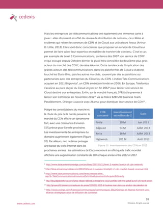© Cedexis. All rights reserved.
18
www.cedexis.com
Mais les entreprises de télécommunications ont également une immense carte à
jouer : elles disposent en effet du réseau de distribution de contenu, ces câbles et
systèmes qui relient les serveurs de CDN et de Cloud aux utilisateurs finaux (Arthur
D. Little, 2013). Elles sont donc conscientes que proposer un service de Cloud leur
permet de faire valoir leur expertise en matière de transfert de contenu. C’est le cas
par exemple de Level 3 Communications, qui lance dès 2007 son service de CDN6
et qui occupe depuis Octobre dernier la place très convoitée du deuxième plus gros
acteur du marché des CDN7
, derrière Akamai. Cette tendance de l’implication des
grands acteurs des télécommunications dans les plateformes de Cloud a d’abord
touché les Etats-Unis, puis les autres marchés, souvent par des acquisitions ou
partenariats avec des entreprises du Cloud ou du CDN. L’indien Tata Communications
acquiert en 2011 Bitgravity8
, un CDN américain fondé en 2006. En Europe, Telefonica
s’associe au pure player du Cloud Joyent en fin 20129
pour lancer son service de
Cloud destiné aux entreprises. Enfin, sur le marché français, SFR fut le premier à
lancer son CDN local en Novembre 201210
via sa filière B2B SFR Business Team.
Parallèlement, Orange s’associe avec Akamai pour distribuer leur service de CDN11
.
Malgré les consolidations du marché et
la chute du prix de la bande passante, le
marché du CDN affiche un dynamisme
fort, avec une croissance d’environ
15% prévue pour l’année prochaine.
Les investissements des entreprises du
domaine augmentent également (Figure
10). Par ailleurs, rien ne laisse présager
une baisse du trafic Internet dans les
prochaines années : les estimations de Cisco montrent en effet que le trafic mondial
affichera une augmentation constante de 20% chaque année entre 2012 et 2017.
Figure 10: Investissements des CDN en 2013
6
http://www.datacenterknowledge.com/archives/2007/05/11/level-3-readies-launch-of-cdn-network/
7
http://blog.streamingmedia.com/2013/10/level-3-surpass-limelight-2-cdn-market-based-revenue.html
8
http://www.tatacommunications.com/news/release-view.
asp?d=TataCommunicationsAnnouncesDefinitiveAgreementtoAcquireBitGravity
9
http://blog.digital.telefonica.com/?press-release=telefonica-strengthens-cloud-portfolio-with-the-global-launch-of-instant-servers
10
http://groupe.sfr.fr/presse/communiques-de-presse/11192012-1653-sfr-business-team-lance-sa-solution-dacceleration-de
11
http://www.orange.com/fr/presse/communiques/communiques-2012/Orange-et-Akamai-forment-une-
alliance-strategique-pour-la-diffusion-de-contenus
 