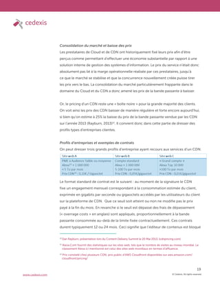 © Cedexis. All rights reserved.
19
www.cedexis.com
Consolidation du marché et baisse des prix
Les prestataires de Cloud et de CDN ont historiquement fixé leurs prix afin d’être
perçus comme permettant d’effectuer une économie substantielle par rapport à une
solution interne de gestion des systèmes d’information. Le prix du service n’était donc
absolument pas lié à la marge opérationnelle réalisée par ces prestataires, jusqu’à
ce que le marché se stabilise et que la concurrence nouvellement créée puisse tirer
les prix vers le bas. La consolidation du marché particulièrement frappante dans le
domaine du Cloud et du CDN a donc amené les prix de la bande passante à baisser.
Or, le pricing d’un CDN reste une « boîte noire » pour la grande majorité des clients.
On voit ainsi les prix des CDN baisser de manière régulière et forte encore aujourd’hui,
si bien qu’on estime à 25% la baisse du prix de la bande passante vendue par les CDN
sur l’année 2013 (Rayburn, 2013)12
. Il convient donc dans cette partie de dresser des
profils types d’entreprises clientes.
Profils d’entreprises et exemples de contrats
On peut dresser trois grands profils d’entreprise ayant recours aux services d’un CDN.
Le format standard de contrat est le suivant : au moment de la signature le CDN
fixe un engagement mensuel correspondant à la consommation estimée du client,
exprimée en gigabits par seconde ou gigaoctets accédés par les utilisateurs du client
sur la plateforme de CDN. Que ce seuil soit atteint ou non ne modifie pas le prix
payé à la fin du mois. En revanche si le seuil est dépassé des frais de dépassement
(« overrage costs » en anglais) sont appliqués, proportionnellement à la bande
passante consommée au-delà de la limite fixée contractuellement. Ces contrats
durent typiquement 12 ou 24 mois. Ceci signifie que l’éditeur de contenus est bloqué
12
Dan Rayburn, présentation lors du Content Delivery Summit le 20 Mai 2013, (cdnpricing.com)
13
Alexa.Com fournit des statistiques sur les sites web, tels que le nombre de visites au niveau mondial. Le
classement Alexa ici mentionné est celui des sites web mondiaux en termes d’affluence.
14
Prix constaté chez plusieurs CDN, prix public d’AWS Cloudfront disponibles sur aws.amazon.com/
cloudfront/pricing/
 