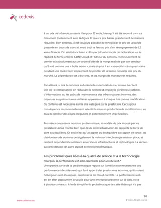© Cedexis. All rights reserved.
20
www.cedexis.com
à un prix de la bande passante fixé pour 12 mois, bien qu’il ait été montré dans ce
document (notamment avec la figure 8) que ce prix baisse grandement de manière
régulière. Bien entendu, il est toujours possible de renégocier le prix de la bande
passante en cours de contrat, mais ceci se fera au prix d’un réengagement de 12
voire 24 mois. On saisit donc bien ici l’impact d’un tel mode de facturation sur le
rapport de force entre le CDN/Cloud et l’éditeur du contenu. Non seulement ce
dernier n’a absolument aucun ordre d’idée de la marge réalisée par son vendeur
qu’il voit comme une « boîte noire », mais en plus il est « menotté » à un prestataire
pendant une durée fixe l’empêchant de profiter de la baisse naturelle des prix du
marché. La dépendance est très forte, et les marges de manœuvres réduites.
Par ailleurs, si des économies substantielles sont réalisées au niveau du client
lors de l’externalisation, en réduisant le nombre d’employés gérant les systèmes
d’informations ou les coûts de maintenance des infrastructures internes, des
dépenses supplémentaires unitaires apparaissent à chaque fois qu’une modification
du contenu est nécessaire sur le site web géré par le prestataire. Ceci a pour
conséquence de potentiellement ralentir la mise en production de modifications, en
plus de générer des coûts irréguliers et potentiellement imprévisibles.
Première composante de notre problématique, le modèle de prix imposé par les
prestataires nous montre bien que dès la contractualisation les rapports de force de
sont pas équilibrés. Or ceci n’est qu’un aspect du déséquilibre du rapport de force : les
distributeurs de contenu ont également la main sur la technologie mise en place, et
rendent dépendants les éditeurs envers leurs infrastructures et technologies. La section
suivante détaille cet autre aspect de notre problématique.
Les problématiques liées à la qualité de service et à la technologie
Pourquoi la performance est-elle essentielle pour un site web?
Une grande partie de la problématique repose sur l’amélioration recherchée des
performances des sites web qui font appel à des prestataires externes, qu’ils soient
hébergeurs web classiques, prestataires de Cloud ou CDN. La performance web
est en effet absolument cruciale pour une entreprise présente sur le web, et ce
à plusieurs niveaux. Afin de simplifier la problématique de cette thèse qui n’a pas
 