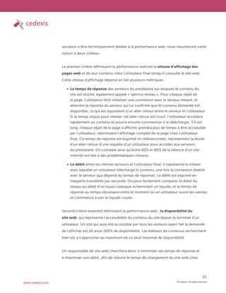 © Cedexis. All rights reserved.
21
www.cedexis.com
vocation à être techniquement dédiée à la performance web, nous résumerons cette
notion à deux critères :
Le premier critère définissant la performance web est la vitesse d’affichage des
pages web et de leur contenu chez l’utilisateur final lorsqu’il consulte le site web.
Cette vitesse d’affichage dépend en fait plusieurs métriques :
Le temps de réponse des serveurs du prestataire sur lesquels le contenu du
site est stocké, également appelé « latence réseau ». Pour chaque objet de
la page, l’utilisateur doit initialiser une connexion avec le serveur distant, et
attendre la réponse du serveur qui lui confirme que le contenu demandé est
disponible, ce qui est équivalent à un aller-retour entre le serveur et l’utilisateur.
Si le temps requis pour réaliser cet aller-retour est court, l’utilisateur accèdera
rapidement au contenu et pourra ensuite commencer à le télécharger. S’il est
long, chaque objet de la page à afficher prendra plus de temps à être accessible
par l’utilisateur, ralentissant l’affichage complet de la page chez l’utilisateur
final. Ce temps de réponse est exprimé en millisecondes, représentant la durée
d’un aller-retour d’une requête d’un utilisateur pour accéder aux serveurs
du prestataire. On constate ainsi qu’entre 60% et 80% de la latence d’un site
internet est liée à des problématiques réseaux.
Le débit entre les mêmes serveurs et l’utilisateur final. Il représente la vitesse
avec laquelle un utilisateur télécharge le contenu, une fois la connexion établie
avec le serveur (qui dépend du temps de réponse). Le débit est exprimé en
mégabits transférés par seconde. On peut facilement comparer le débit du
réseau au débit d’un tuyau classique acheminant un liquide, et le temps de
réponse au temps nécessaire entre le moment où un utilisateur ouvre les vannes
et commence à voir le liquide couler.
Second critère essentiel définissant la performance web : la disponibilité du
site web, qui représente l’accessibilité du contenu du site depuis le terminal d’un
utilisateur. Un site qui aura été accessible par tous les visiteurs ayant fait la demande
de l’afficher est dit avoir 100% de disponibilité. Les éditeurs de contenus recherchent
bien sûr à s’approcher au maximum de ce seuil maximal de disponibilité.
Un responsable de site web cherchera donc à minimiser ses temps de réponse et
à maximiser son débit, afin de réduire le temps de chargement du site web chez
 