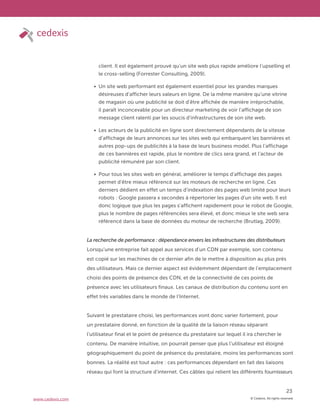© Cedexis. All rights reserved.
23
www.cedexis.com
client. Il est également prouvé qu’un site web plus rapide améliore l’upselling et
le cross-selling (Forrester Consulting, 2009).
Un site web performant est également essentiel pour les grandes marques
désireuses d’afficher leurs valeurs en ligne. De la même manière qu’une vitrine
de magasin où une publicité se doit d’être affichée de manière irréprochable,
il paraît inconcevable pour un directeur marketing de voir l’affichage de son
message client ralenti par les soucis d’infrastructures de son site web.
Les acteurs de la publicité en ligne sont directement dépendants de la vitesse
d’affichage de leurs annonces sur les sites web qui embarquent les bannières et
autres pop-ups de publicités à la base de leurs business model. Plus l’affichage
de ces bannières est rapide, plus le nombre de clics sera grand, et l’acteur de
publicité rémunéré par son client.
Pour tous les sites web en général, améliorer le temps d’affichage des pages
permet d’être mieux référencé sur les moteurs de recherche en ligne. Ces
derniers dédient en effet un temps d’indexation des pages web limité pour leurs
robots : Google passera x secondes à répertorier les pages d’un site web. Il est
donc logique que plus les pages s’affichent rapidement pour le robot de Google,
plus le nombre de pages référencées sera élevé, et donc mieux le site web sera
référencé dans la base de données du moteur de recherche (Brutlag, 2009).
La recherche de performance : dépendance envers les infrastructures des distributeurs
Lorsqu’une entreprise fait appel aux services d’un CDN par exemple, son contenu
est copié sur les machines de ce dernier afin de le mettre à disposition au plus près
des utilisateurs. Mais ce dernier aspect est évidemment dépendant de l’emplacement
choisi des points de présence des CDN, et de la connectivité de ces points de
présence avec les utilisateurs finaux. Les canaux de distribution du contenu sont en
effet très variables dans le monde de l’Internet.
Suivant le prestataire choisi, les performances vont donc varier fortement, pour
un prestataire donné, en fonction de la qualité de la liaison réseau séparant
l’utilisateur final et le point de présence du prestataire sur lequel il ira chercher le
contenu. De manière intuitive, on pourrait penser que plus l’utilisateur est éloigné
géographiquement du point de présence du prestataire, moins les performances sont
bonnes. La réalité est tout autre : ces performances dépendant en fait des liaisons
réseau qui font la structure d’internet. Ces câbles qui relient les différents fournisseurs
 