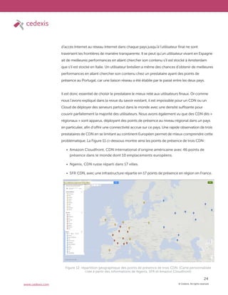 © Cedexis. All rights reserved.
24
www.cedexis.com
d’accès Internet au réseau Internet dans chaque pays jusqu’à l’utilisateur final ne sont
traversent les frontières de manière transparente. Il se peut qu’un utilisateur vivant en Espagne
ait de meilleures performances en allant chercher son contenu s’il est stocké à Amsterdam
que s’il est stocké en Italie. Un utilisateur brésilien a même des chances d’obtenir de meilleures
performances en allant chercher son contenu chez un prestataire ayant des points de
présence au Portugal, car une liaison réseau a été établie par le passé entre les deux pays.
Il est donc essentiel de choisir le prestataire le mieux relié aux utilisateurs finaux. Or comme
nous l’avons expliqué dans la revue du savoir existant, il est impossible pour un CDN ou un
Cloud de déployer des serveurs partout dans le monde avec une densité suffisante pour
couvrir parfaitement la majorité des utilisateurs. Nous avons également vu que des CDN dits «
régionaux » sont apparus, déployant des points de présence au niveau régional dans un pays
en particulier, afin d’offrir une connectivité accrue sur ce pays. Une rapide observation de trois
prestataires de CDN en se limitant au continent Européen permet de mieux comprendre cette
problématique. La Figure 11 ci-dessous montre ainsi les points de présence de trois CDN :
Amazon Cloudfront, CDN international d’origine américaine avec 46 points de
présence dans le monde dont 10 emplacements européens.
Ngenix, CDN russe réparti dans 17 villes.
SFR CDN, avec une infrastructure répartie en 17 points de présence en région en France.
Figure 12: répartition géographique des points de présence de trois CDN. (Carte personnalisée
crée à partir des informations de Ngenix, SFR et Amazon Cloudfront)
 