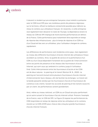 © Cedexis. All rights reserved.
25
www.cedexis.com
Il devient ici évident qu’une entreprise française a tout intérêt à contracter
avec le CDN local SFR pour ses nombreux points de présence régionaux
sur le territoire, offrant la meilleure connectivité possible pour délivrer au
mieux le contenu aux utilisateurs français. En revanche, si cette entreprise
veut également bien desservir le reste de l’Europe, la dépendance envers le
réseau du CDN de SFR implique de moins bonnes performances en dehors
de la France. Cette performance peut notamment être exprimée en temps
de réponse des infrastructures : plus le temps de réponse d’un CDN ou
d’un Cloud est bas vers un utilisateur, plus l’utilisateur chargera le contenu
rapidement.
Les différences de performance sont évidentes entre pays, mais également
au niveau des différents fournisseurs d’accès internet des utilisateurs finaux
accédant au contenu. Ainsi, la qualité de service et la performance d’un
CDN ou d’un Cloud dépendent fortement de la qualité de l’interconnexion
entre ses points de présence et les réseaux des fournisseurs d’accès
Internet, qui sont ceux qui amènent le contenu jusqu’à l’utilisateur
final. Cette interconnexion entre les fournisseurs d’accès et les CDN
est de deux natures : le peering et le transit (Norton W. B., 2010). Le
peering est l’accord mutuel entre plusieurs fournisseurs d’accès internet
d’interconnecter leurs réseaux, afin de faciliter les échanges. Le transit est
la bande passante vendue par les fournisseurs d’accès et fournisseurs de
contenus à ses clients. Suivant les accords de peering et les transits souscrits
par un client, les performances varient grandement.
Ainsi, même au niveau national, un CDN ou un Cloud sera plus performant
qu’un autre suivant le fournisseur d’accès internet utilisé. Prenons l’exemple
de la France, avec le CDN de SFR. La Figure 13 expose les performances du
CDN (exprimées en temps de réponse entre les utilisateurs et le contenu
stocké sur le CDN d’SFR) pour chacun des cinq plus grands fournisseurs
d’accès internet français.
 