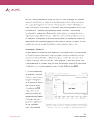 © Cedexis. All rights reserved.
27
www.cedexis.com
vers une concurrence devenue plus active. Tous ont donc développé des solutions
dédiées à l’accélération de sites web, la distribution de contenu vidéos particuliers,
etc., toujours en imposant une fonctionnalité propriétaire rendant difficile pour le
client de se séparer de la solution. Un deuxième effet pervers de ce type de solutions
est de déplacer l’intelligence technologique vers le prestataire : beaucoup de
fonctionnalités qui pourraient être assurées par l’entreprise au niveau interne sont
déportés vers le prestataire. Lorsque ces fonctionnalités sont propriétaires au niveau
du prestataire ou proposées de manière unique par ceux-ci, l’entreprise se retrouve
dépendante d’une solution utilisée par un seul acteur du marché. Le rapport de force
est donc encore une nouvelle fois déplacé vers le prestataire dans ce cas.
Etude de cas : Apple iOS7
Un autre aspect problématique de la dépendance technique vis-à-vis d’un prestataire
de Cloud vient du partage des infrastructures du prestataire entre plusieurs clients.
Lorsqu’un client vient à utiliser subitement un grand nombre des ressources d’un
CDN ou d’un Cloud, c’est la totalité des clients gérés par ce prestataire qui en pâtit.
C’est par exemple ce qu’il s’est passé lors de la dernière mise à jour (iOS7) du système
d’exploitation des smartphones de la marque Apple le 18 Septembre 2013.
Ce jour-là, des millions
de détenteurs d’iPhone
mettent à jour en même
temps leur téléphone
en téléchargeant depuis
leur mobile le fichier
d’installation de 700
mégaoctets. Apple
utilise notamment des
prestataires de CDN afin
d’héberger ses mises à
jours et les applications
de son Apple App
Store. Le nombre de
Figure 14: Baisse du débit constaté sur deux plateformes de CDN
utilisées par Apple (Akamai et Limelight) lors de la sortie de la mise à
jour iOS7 à partir de 15h (Temps UTC) le 18 Septembre 2013
 