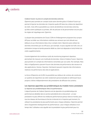 © Cedexis. All rights reserved.
32
www.cedexis.com
Cedexis Fusion: la prise en compte de données externes
Openmix peut prendre en compte toute autre donnée grâce à Cedexis Fusion qui
permet d’injecter les données de n’importe quelle API dans les critères de répartition
du trafic. Cela offre la possibilité aux clients de bénéficier de données externes,
qu’elles soient publiques ou privées, afin de préciser et de personnaliser encore plus
les règles de l’aiguillage avec Openmix.
La plupart des prestataires de Cloud, CDN et d’hébergement proposent leur propre
API pour accéder aux informations relatives aux serveurs qui sont alloués aux
éditeurs et aux informations liées à leur compte client. Openmix peut utiliser les
données remontées par ces API pour, par exemple, ne plus aiguiller de trafic vers un
prestataire lorsque la bande passante dédié au client est dépassée et ainsi limiter les
coûts supplémentaires.
Il existe également de nombreux outils de monitoring largement répandus
permettant de mesurer une multitude de données. Grâce à Cedexis Fusion, Openmix
peut prendre en compte les informations remontées par ces outils. Par exemple, New
Relic et AppDynamics peuvent fournir des données de performance des serveurs et
des applications. Gomez, Keynote, Catchpoint peuvent importer des informations
relatives à la performance des sites et applications.
La force d’Openmix est d’offrir la possibilité aux éditeurs de contenu de construire
un système de répartition du trafic totalement personnalisable en définissant leurs
propres critères indépendamment des prestataires de diffusion de contenu.
Les réponses apportées aux problématiques du modele mono-prestataire
La réponse aux problématiques liées à la performance
L’objectif premier de Cedexis Openmix est de répondre à la problématique de
performances détaillée dans la section précédente de ce document : un seul
prestataire ne peut afficher les meilleures performances partout dans le monde, pour
tous les réseaux de fournisseurs d’accès à internet et à n’importe quel moment. En
utilisant les prestataires les plus performants pour chaque utilisateur, Openmix permet
donc d’augmenter drastiquement les performances : pour chaque utilisateur et en
temps réel, l’utilisateur sera aiguillé vers le prestataire le plus performant pour lui.
 
