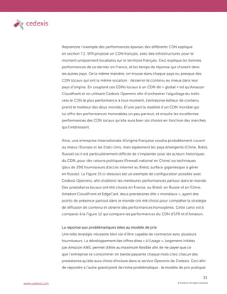 © Cedexis. All rights reserved.
33
www.cedexis.com
Reprenons l’exemple des performances éparses des différents CDN expliqué
en section 7.2. SFR propose un CDN français, avec des infrastructures pour le
moment uniquement localisées sur le territoire français. Ceci explique les bonnes
performances de ce dernier en France, et les temps de réponse qui chutent dans
les autres pays. De la même manière, on trouve dans chaque pays ou presque des
CDN locaux qui ont la même vocation : desservir le contenu au mieux dans leur
pays d’origine. En couplant ces CDNs locaux à un CDN dit « global » tel qu’Amazon
Cloudfront et en utilisant Cedexis Openmix afin d’orchestrer l’aiguillage du trafic
vers le CDN le plus performance à tout moment, l’entreprise éditeur de contenu
prend le meilleur des deux mondes. D’une part la stabilité d’un CDN mondial qui
lui offre des performances honorables un peu partout, et ensuite les excellentes
performances des CDN locaux qu’elle aura bien sûr choisis en fonction des marchés
qui l’intéressent.
Ainsi, une entreprise internationale d’origine française voudra probablement couvrir
au mieux l’Europe et les Etats-Unis, mais également les pays émergents (Chine, Brésil,
Russie) où il est particulièrement difficile de s’implanter pour les acteurs historiques
du CDN, pour des raisons politiques (firewall national en Chine) ou techniques
(plus de 200 fournisseurs d’accès internet au Brésil, surface gigantesque à gérer
en Russie). La Figure 15 ci-dessous est un exemple de configuration possible avec
Cedexis Openmix, afin d’obtenir les meilleures performances partout dans le monde.
Des prestataires locaux ont été choisis en France, au Brésil, en Russie et en Chine.
Amazon CloudFront et EdgeCast, deux prestataires dits « mondiaux », ayant des
points de présence partout dans le monde ont été choisi pour compléter la stratégie
de diffusion de contenu et obtenir des performances homogènes. Cette carte est à
comparer à la Figure 12 qui compare les performances du CDN d’SFR et d’Amazon.
La réponse aux problématiques liées au modèle de prix
Une telle stratégie nécessite bien sûr d’être capable de contracter avec plusieurs
fournisseurs. Le développement des offres dites « à l’usage », largement initiées
par Amazon AWS, permet d’être au maximum flexible afin de ne payer que ce
que l’entreprise va consommer en bande passante chaque mois chez chacun des
prestataires qu’elle aura choisi d’inclure dans le service Openmix de Cedexis. Ceci afin
de répondre à l’autre grand point de notre problématique : le modèle de prix pratiqué.
 
