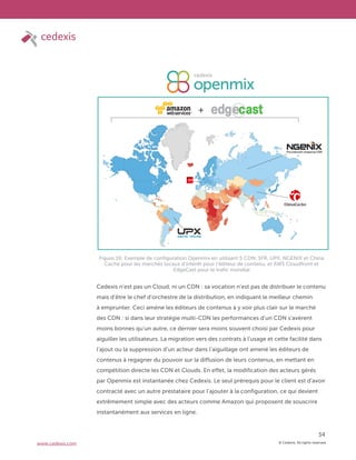 © Cedexis. All rights reserved.
34
www.cedexis.com
Cedexis n’est pas un Cloud, ni un CDN : sa vocation n’est pas de distribuer le contenu
mais d’être le chef d’orchestre de la distribution, en indiquant le meilleur chemin
à emprunter. Ceci amène les éditeurs de contenus à y voir plus clair sur le marché
des CDN : si dans leur stratégie multi-CDN les performances d’un CDN s’avèrent
moins bonnes qu’un autre, ce dernier sera moins souvent choisi par Cedexis pour
aiguiller les utilisateurs. La migration vers des contrats à l’usage et cette facilité dans
l’ajout ou la suppression d’un acteur dans l’aiguillage ont amené les éditeurs de
contenus à regagner du pouvoir sur la diffusion de leurs contenus, en mettant en
compétition directe les CDN et Clouds. En effet, la modification des acteurs gérés
par Openmix est instantanée chez Cedexis. Le seul prérequis pour le client est d’avoir
contracté avec un autre prestataire pour l’ajouter à la configuration, ce qui devient
extrêmement simple avec des acteurs comme Amazon qui proposent de souscrire
instantanément aux services en ligne.
Figure 16: Exemple de configuration Openmix en utilisant 5 CDN: SFR, UPX, NGENIX et China
Cache pour les marchés locaux d’intérêt pour l’éditeur de contenu, et AWS Cloudfront et
EdgeCast pour le trafic mondial
 