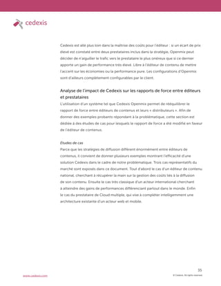 © Cedexis. All rights reserved.
35
www.cedexis.com
Cedexis est allé plus loin dans la maîtrise des coûts pour l’éditeur : si un écart de prix
élevé est constaté entre deux prestataires inclus dans la stratégie, Openmix peut
décider de n’aiguiller le trafic vers le prestataire le plus onéreux que si ce dernier
apporte un gain de performance très élevé. Libre à l’éditeur de contenu de mettre
l’accent sur les économies ou la performance pure. Les configurations d’Openmix
sont d’ailleurs complètement configurables par le client.
Analyse de l’impact de Cedexis sur les rapports de force entre éditeurs
et prestataires
L’utilisation d’un système tel que Cedexis Openmix permet de rééquilibrer le
rapport de force entre éditeurs de contenus et leurs « distributeurs ». Afin de
donner des exemples probants répondant à la problématique, cette section est
dédiée à des études de cas pour lesquels le rapport de force a été modifié en faveur
de l’éditeur de contenus.
Etudes de cas
Parce que les stratégies de diffusion diffèrent énormément entre éditeurs de
contenus, il convient de donner plusieurs exemples montrant l’efficacité d’une
solution Cedexis dans le cadre de notre problématique. Trois cas représentatifs du
marché sont exposés dans ce document. Tout d’abord le cas d’un éditeur de contenu
national, cherchant à récupérer la main sur la gestion des coûts liés à la diffusion
de son contenu. Ensuite le cas très classique d’un acteur international cherchant
à atteindre des gains de performances différenciant partout dans le monde. Enfin
le cas du prestataire de Cloud multiple, qui vise à compléter intelligemment une
architecture existante d’un acteur web et mobile.
 