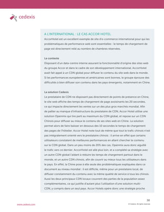 © Cedexis. All rights reserved.
38
www.cedexis.com
A L’INTERNATIONAL : LE CAS ACCOR HOTEL
AccorHotel est un excellent exemple de site d’e-commerce international pour qui les
problématiques de performance web sont essentielles : le temps de chargement de
page est directement relié au nombre de chambres réservées.
Le contexte
Disposant d’un data-centre interne assurant la fonctionnalité d’origine des sites web
du groupe Accor et dans le cadre de son développement international, AccorHotel
avait fait appel à un CDN global pour diffuser le contenu du site web dans le monde.
Si les performances européennes et américaines sont bonnes, le groupe éprouve des
difficultés à bien diffuser son contenu dans les pays émergents, notamment en Chine.
La solution Cedexis
Le prestataire de CDN ne disposant pas directement de points de présence en Chine,
le site web affiche des temps de chargement de page avoisinants les 20 secondes,
ce qui impacte directement les ventes sur un des plus gros marchés mondial. Afin
de pallier au manque d’infrastructure du prestataire de CDN, Accor Hotel utilise une
solution Openmix qui tire parti au maximum du CDN global, et repose sur un CDN
Chinois pour diffuser au mieux le contenu de ses sites web en Chine. La solution
permet alors de faire baisser en dessous des 10 secondes le temps de chargement
des pages de l’hôtelier. Accor Hotel note tout de même que tout le trafic chinois n’est
pas intégralement orienté vers le prestataire chinois : il arrive en effet que certains
utilisateurs constatent de meilleures performances en allant chercher le contenu
sur le CDN global. Dans un peu moins de 20% des cas, Openmix aura donc aiguillé
le trafic vers ce dernier. AccorHotel est allé plus loin, et a complété sa stratégie avec
un autre CDN global l’aidant à réduire les temps de chargement partout dans le
monde, et un autre CDN chinois, afin de couvrir au mieux tous les utilisateurs dans
le pays. En effet, la Chine pose à elle seule des problématiques expliquées dans ce
document au niveau mondial : il est difficile, même pour un prestataire local, de
diffuser constamment du contenu avec la même qualité de service à tous les chinois.
Aussi les deux principaux CDN locaux couvrent des parties de la population assez
complémentaires, ce qui justifie d’autant plus l’utilisation d’une solution multi-
CDN, y compris dans un seul pays. Accor Hotels opère donc une stratégie proche
 